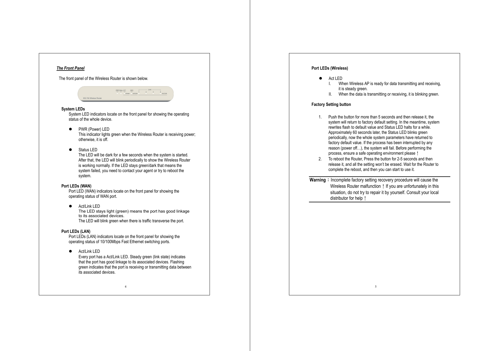  4 The Front Panel  The front panel of the Wireless Router is shown below.    System LEDs System LED indicators locate on the front panel for showing the operating status of the whole device.        PWR (Power) LED This indicator lights green when the Wireless Router is receiving power; otherwise, it is off.    Status LED The LED will be dark for a few seconds when the system is started. After that, the LED will blink periodically to show the Wireless Router is working normally. If the LED stays green/dark that means the system failed, you need to contact your agent or try to reboot the system.  Port LEDs (WAN) Port LED (WAN) indicators locate on the front panel for showing the operating status of WAN port.    Act/Link LED The LED stays light (green) means the port has good linkage to its associated devices. The LED will blink green when there is traffic transverse the port.  Port LEDs (LAN) Port LEDs (LAN) indicators locate on the front panel for showing the operating status of 10/100Mbps Fast Ethernet switching ports.    Act/Link LED Every port has a Act/Link LED. Steady green (link state) indicates that the port has good linkage to its associated devices. Flashing green indicates that the port is receiving or transmitting data between its associated devices.  5 Port LEDs (Wireless)    Act LED I.  When Wireless AP is ready for data transmitting and receiving, it is steady green. II.  When the data is transmitting or receiving, it is blinking green.  Factory Setting button  1.  Push the button for more than 5 seconds and then release it, the system will return to factory default setting. In the meantime, system rewrites flash to default value and Status LED halts for a while. Approximately 60 seconds later, the Status LED blinks green periodically, now the whole system parameters have returned to factory default value. If the process has been interrupted by any reason (power off…), the system will fail. Before performing the process, ensure a safe operating environment please！ 2.  To reboot the Router, Press the button for 2-5 seconds and then release it, and all the setting won’t be erased. Wait for the Router to complete the reboot, and then you can start to use it.  Warning：Incomplete factory setting recovery procedure will cause the Wireless Router malfunction！If you are unfortunately in this situation, do not try to repair it by yourself. Consult your local distributor for help！ 