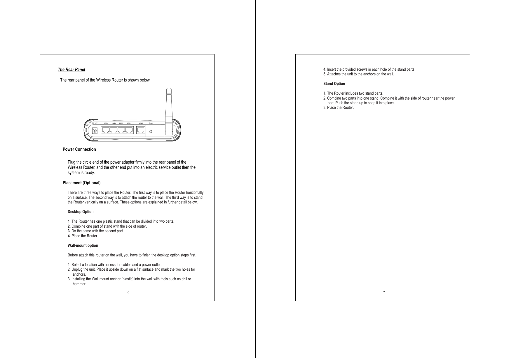  6 The Rear Panel  The rear panel of the Wireless Router is shown below    Power Connection  Plug the circle end of the power adapter firmly into the rear panel of the Wireless Router, and the other end put into an electric service outlet then the system is ready.    Placement (Optional)  There are three ways to place the Router. The first way is to place the Router horizontally on a surface. The second way is to attach the router to the wall. The third way is to stand the Router vertically on a surface. These options are explained in further detail below.  Desktop Option  1. The Router has one plastic stand that can be divided into two parts. 2. Combine one part of stand with the side of router. 3. Do the same with the second part. 4. Place the Router  Wall-mount option  Before attach this router on the wall, you have to finish the desktop option steps first.  1. Select a location with access for cables and a power outlet. 2. Unplug the unit. Place it upside down on a flat surface and mark the two holes for anchors. 3. Installing the Wall mount anchor (plastic) into the wall with tools such as drill or hammer.  7 4. Insert the provided screws in each hole of the stand parts. 5. Attaches the unit to the anchors on the wall.  Stand Option  1. The Router includes two stand parts. 2. Combine two parts into one stand. Combine it with the side of router near the power port. Push the stand up to snap it into place. 3. Place the Router.  