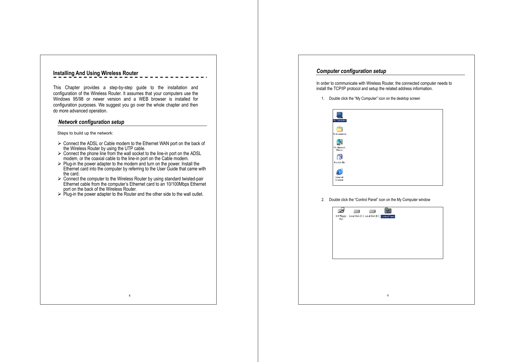  8 Installing And Using Wireless Router      This Chapter provides a step-by-step guide to the installation and configuration of the Wireless Router. It assumes that your computers use the Windows 95/98 or newer version and a WEB browser is installed for configuration purposes. We suggest you go over the whole chapter and then do more advanced operation.    Network configuration setup  Steps to build up the network:    Connect the ADSL or Cable modem to the Ethernet WAN port on the back of the Wireless Router by using the UTP cable.    Connect the phone line from the wall socket to the line-in port on the ADSL modem, or the coaxial cable to the line-in port on the Cable modem.    Plug-in the power adapter to the modem and turn on the power. Install the Ethernet card into the computer by referring to the User Guide that came with the card.  Connect the computer to the Wireless Router by using standard twisted-pair Ethernet cable from the computer’s Ethernet card to an 10/100Mbps Ethernet port on the back of the Wireless Router.    Plug-in the power adapter to the Router and the other side to the wall outlet.  9 Computer configuration setup  In order to communicate with Wireless Router, the connected computer needs to install the TCP/IP protocol and setup the related address information.  1.  Double click the “My Computer” icon on the desktop screen    2.  Double click the “Control Panel” icon on the My Computer window     