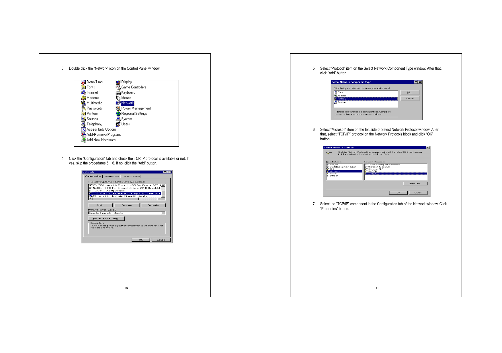  10 3.  Double click the “Network” icon on the Control Panel window      4.  Click the “Configuration” tab and check the TCP/IP protocol is available or not. If yes, skip the procedures 5 ~ 6. If no, click the “Add” button.      11 5.  Select “Protocol” item on the Select Network Component Type window. After that, click “Add” button   6.  Select “Microsoft” item on the left side of Select Network Protocol window. After that, select “TCP/IP” protocol on the Network Protocols block and click “OK” button.    7.  Select the “TCP/IP” component in the Configuration tab of the Network window. Click “Properties” button.    