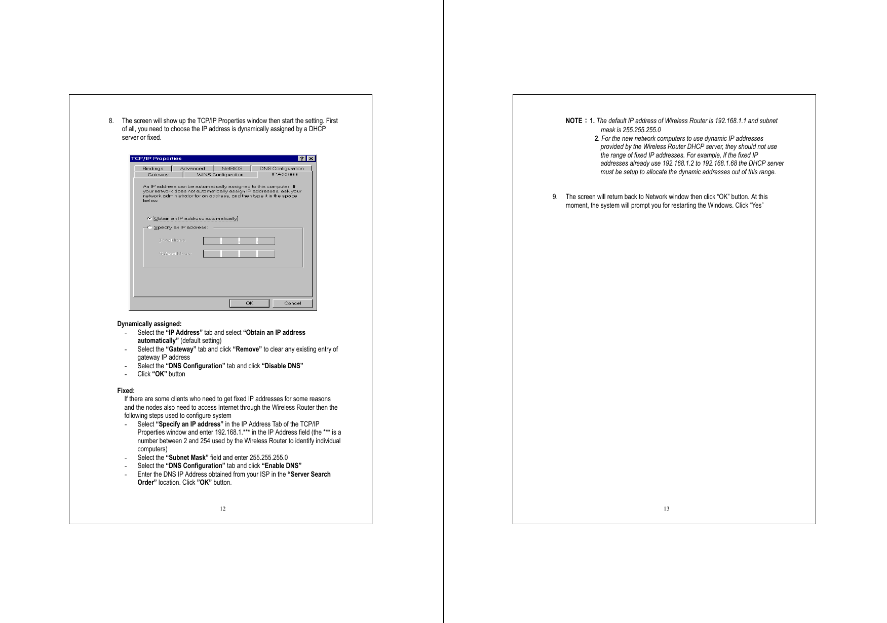  12 8.  The screen will show up the TCP/IP Properties window then start the setting. First of all, you need to choose the IP address is dynamically assigned by a DHCP server or fixed.    Dynamically assigned: -  Select the “IP Address” tab and select “Obtain an IP address automatically” (default setting) -  Select the “Gateway” tab and click “Remove” to clear any existing entry of gateway IP address -  Select the “DNS Configuration” tab and click “Disable DNS” -  Click “OK” button  Fixed: If there are some clients who need to get fixed IP addresses for some reasons and the nodes also need to access Internet through the Wireless Router then the following steps used to configure system -  Select “Specify an IP address” in the IP Address Tab of the TCP/IP Properties window and enter 192.168.1.*** in the IP Address field (the *** is a number between 2 and 254 used by the Wireless Router to identify individual computers) -  Select the “Subnet Mask” field and enter 255.255.255.0 -  Select the “DNS Configuration” tab and click “Enable DNS” -  Enter the DNS IP Address obtained from your ISP in the “Server Search Order” location. Click ”OK” button.   13 NOTE：1. The default IP address of Wireless Router is 192.168.1.1 and subnet mask is 255.255.255.0 2. For the new network computers to use dynamic IP addresses provided by the Wireless Router DHCP server, they should not use the range of fixed IP addresses. For example, If the fixed IP addresses already use 192.168.1.2 to 192.168.1.68 the DHCP server must be setup to allocate the dynamic addresses out of this range.    9.  The screen will return back to Network window then click “OK” button. At this moment, the system will prompt you for restarting the Windows. Click “Yes” 