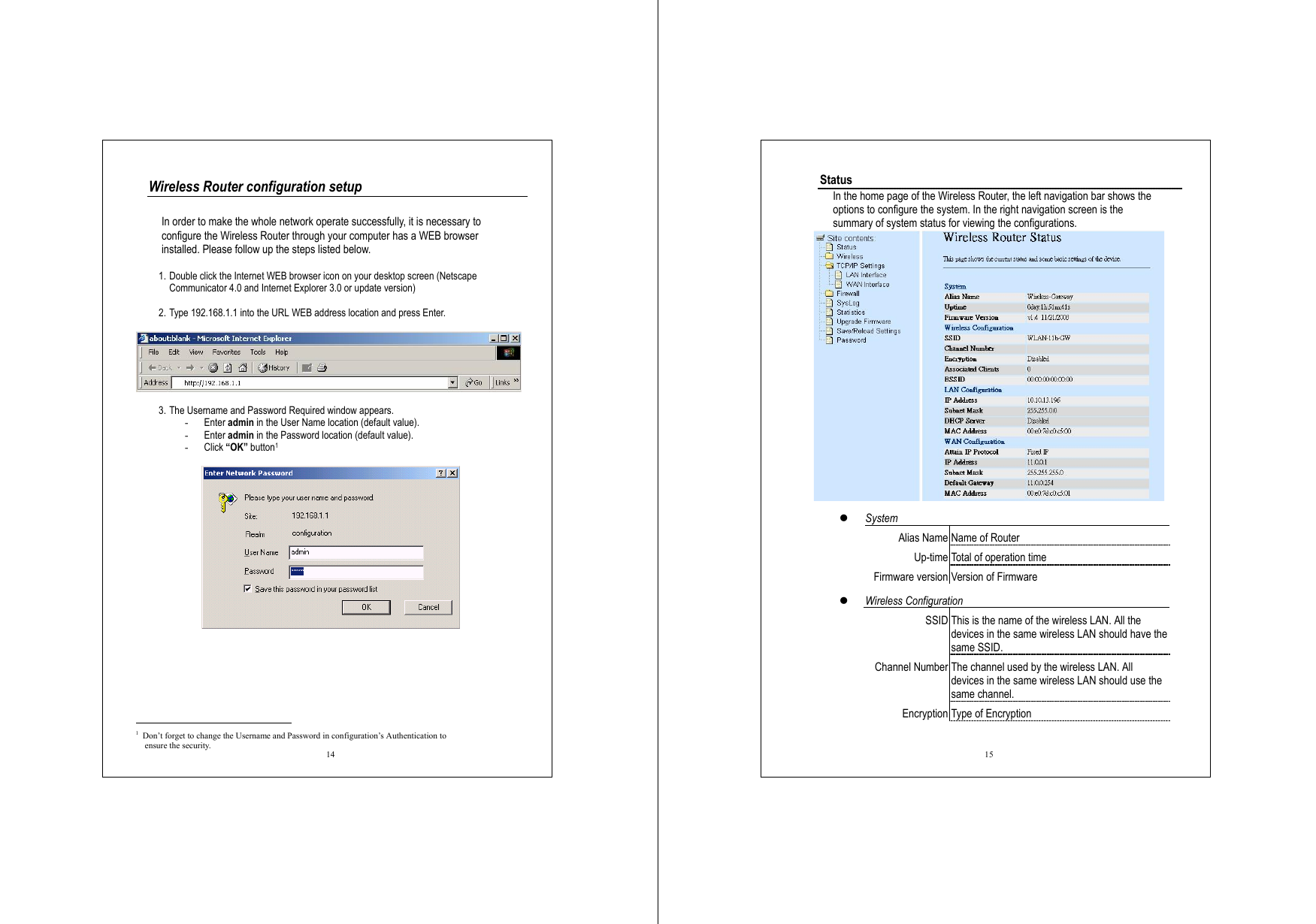  14 Wireless Router configuration setup  In order to make the whole network operate successfully, it is necessary to configure the Wireless Router through your computer has a WEB browser installed. Please follow up the steps listed below.  1. Double click the Internet WEB browser icon on your desktop screen (Netscape Communicator 4.0 and Internet Explorer 3.0 or update version)  2. Type 192.168.1.1 into the URL WEB address location and press Enter.    3. The Username and Password Required window appears. -  Enter admin in the User Name location (default value). -  Enter admin in the Password location (default value). -  Click “OK” button1                                                      1  Don’t forget to change the Username and Password in configuration’s Authentication to     ensure the security.  15 Status In the home page of the Wireless Router, the left navigation bar shows the options to configure the system. In the right navigation screen is the summary of system status for viewing the configurations.    System Alias Name Name of Router Up-time Total of operation time Firmware version Version of Firmware   Wireless Configuration SSID This is the name of the wireless LAN. All the devices in the same wireless LAN should have the same SSID. Channel Number The channel used by the wireless LAN. All devices in the same wireless LAN should use the same channel. Encryption Type of Encryption 
