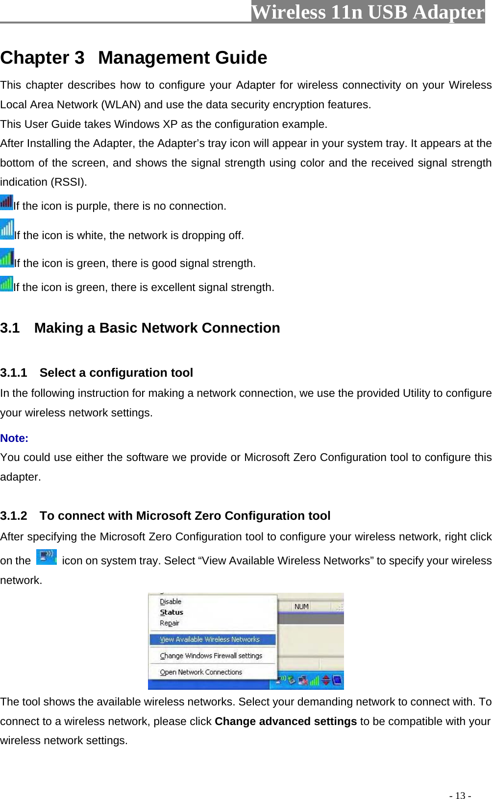                     Wireless 11n USB Adapter       Chapter 3  Management Guide This chapter describes how to configure your Adapter for wireless connectivity on your Wireless Local Area Network (WLAN) and use the data security encryption features. This User Guide takes Windows XP as the configuration example. After Installing the Adapter, the Adapter’s tray icon will appear in your system tray. It appears at the bottom of the screen, and shows the signal strength using color and the received signal strength indication (RSSI). If the icon is purple, there is no connection. If the icon is white, the network is dropping off. If the icon is green, there is good signal strength. If the icon is green, there is excellent signal strength.  3.1    Making a Basic Network Connection  3.1.1    Select a configuration tool In the following instruction for making a network connection, we use the provided Utility to configure your wireless network settings.   Note:  You could use either the software we provide or Microsoft Zero Configuration tool to configure this adapter.   3.1.2    To connect with Microsoft Zero Configuration tool   After specifying the Microsoft Zero Configuration tool to configure your wireless network, right click on the    icon on system tray. Select “View Available Wireless Networks” to specify your wireless network.   The tool shows the available wireless networks. Select your demanding network to connect with. To connect to a wireless network, please click Change advanced settings to be compatible with your wireless network settings.                                                                                           - 13 - 