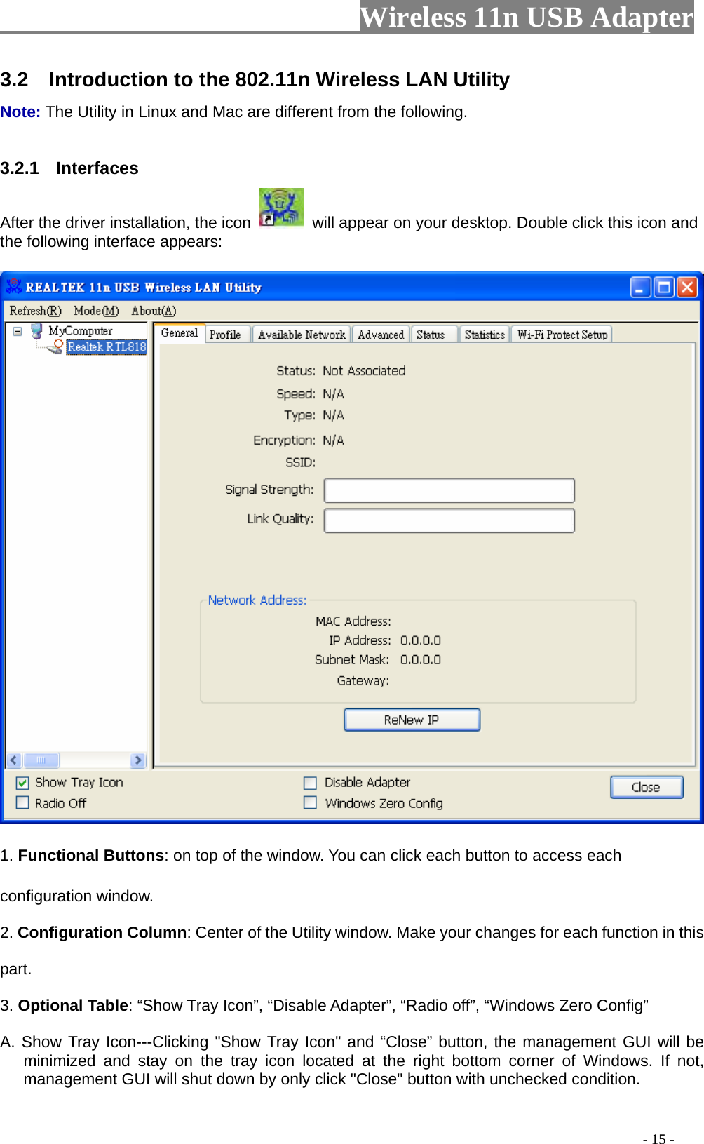                     Wireless 11n USB Adapter       3.2    Introduction to the 802.11n Wireless LAN Utility   Note: The Utility in Linux and Mac are different from the following.    3.2.1  Interfaces  After the driver installation, the icon    will appear on your desktop. Double click this icon and the following interface appears:   1. Functional Buttons: on top of the window. You can click each button to access each configuration window.   2. Configuration Column: Center of the Utility window. Make your changes for each function in this part.  3. Optional Table: “Show Tray Icon”, “Disable Adapter”, “Radio off”, “Windows Zero Config” A. Show Tray Icon---Clicking &quot;Show Tray Icon&quot; and “Close” button, the management GUI will be minimized and stay on the tray icon located at the right bottom corner of Windows. If not, management GUI will shut down by only click &quot;Close&quot; button with unchecked condition.                                                                                           - 15 - 