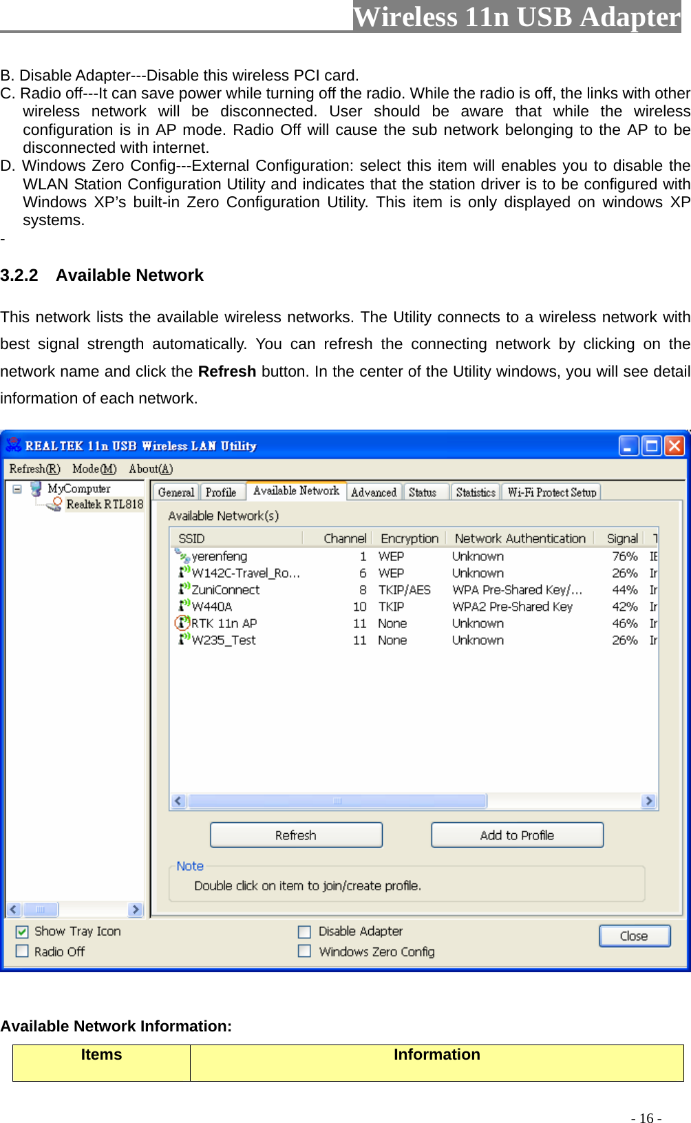                     Wireless 11n USB Adapter       B. Disable Adapter---Disable this wireless PCI card.   C. Radio off---It can save power while turning off the radio. While the radio is off, the links with other wireless network will be disconnected. User should be aware that while the wireless configuration is in AP mode. Radio Off will cause the sub network belonging to the AP to be disconnected with internet.   D. Windows Zero Config---External Configuration: select this item will enables you to disable the WLAN Station Configuration Utility and indicates that the station driver is to be configured with Windows XP’s built-in Zero Configuration Utility. This item is only displayed on windows XP systems.  - 3.2.2  Available Network This network lists the available wireless networks. The Utility connects to a wireless network with best signal strength automatically. You can refresh the connecting network by clicking on the network name and click the Refresh button. In the center of the Utility windows, you will see detail information of each network.     Available Network Information: Items  Information                                                                                         - 16 - 