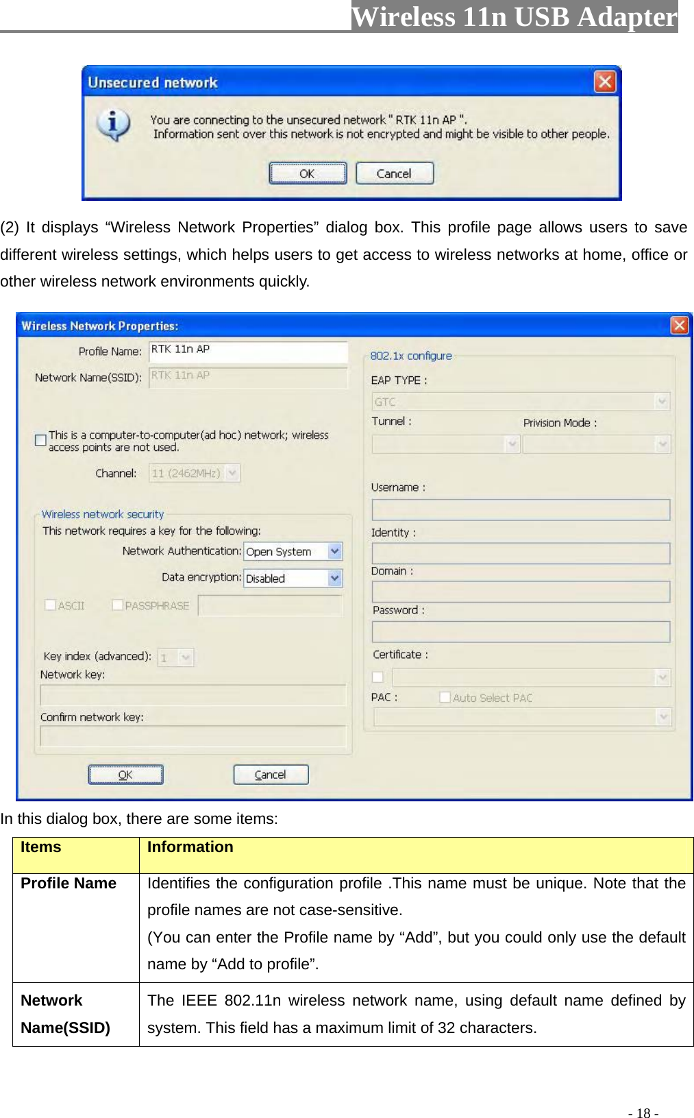                     Wireless 11n USB Adapter        (2) It displays “Wireless Network Properties” dialog box. This profile page allows users to save different wireless settings, which helps users to get access to wireless networks at home, office or other wireless network environments quickly.    In this dialog box, there are some items: Items Information Profile Name Identifies the configuration profile .This name must be unique. Note that the profile names are not case-sensitive. (You can enter the Profile name by “Add”, but you could only use the default name by “Add to profile”. Network Name(SSID)   The IEEE 802.11n wireless network name, using default name defined by system. This field has a maximum limit of 32 characters.                                                                                          - 18 - 