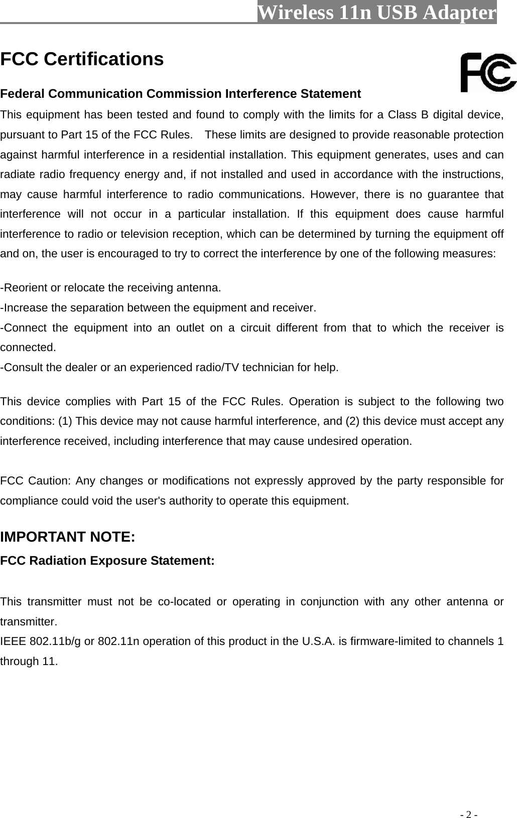                     Wireless 11n USB Adapter                                                                                               - 2 - FCC Certifications     Federal Communication Commission Interference Statement   This equipment has been tested and found to comply with the limits for a Class B digital device, pursuant to Part 15 of the FCC Rules.    These limits are designed to provide reasonable protection against harmful interference in a residential installation. This equipment generates, uses and can radiate radio frequency energy and, if not installed and used in accordance with the instructions, may cause harmful interference to radio communications. However, there is no guarantee that interference will not occur in a particular installation. If this equipment does cause harmful interference to radio or television reception, which can be determined by turning the equipment off and on, the user is encouraged to try to correct the interference by one of the following measures:     -Reorient or relocate the receiving antenna.   -Increase the separation between the equipment and receiver.   -Connect the equipment into an outlet on a circuit different from that to which the receiver is connected.  -Consult the dealer or an experienced radio/TV technician for help.     This device complies with Part 15 of the FCC Rules. Operation is subject to the following two conditions: (1) This device may not cause harmful interference, and (2) this device must accept any interference received, including interference that may cause undesired operation.     FCC Caution: Any changes or modifications not expressly approved by the party responsible for compliance could void the user&apos;s authority to operate this equipment.     IMPORTANT NOTE:   FCC Radiation Exposure Statement:    This transmitter must not be co-located or operating in conjunction with any other antenna or transmitter.  IEEE 802.11b/g or 802.11n operation of this product in the U.S.A. is firmware-limited to channels 1 through 11.    