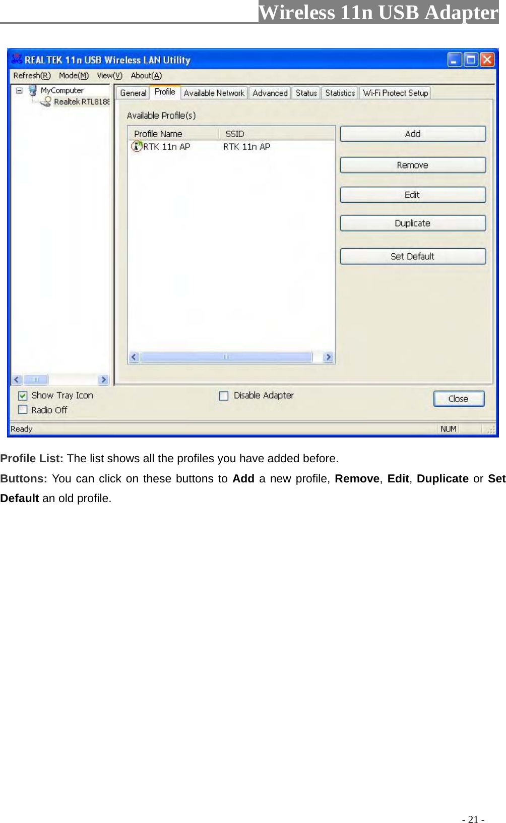                     Wireless 11n USB Adapter         Profile List: The list shows all the profiles you have added before.   Buttons: You can click on these buttons to Add a new profile, Remove, Edit, Duplicate or Set Default an old profile.                                                                                                        - 21 - 