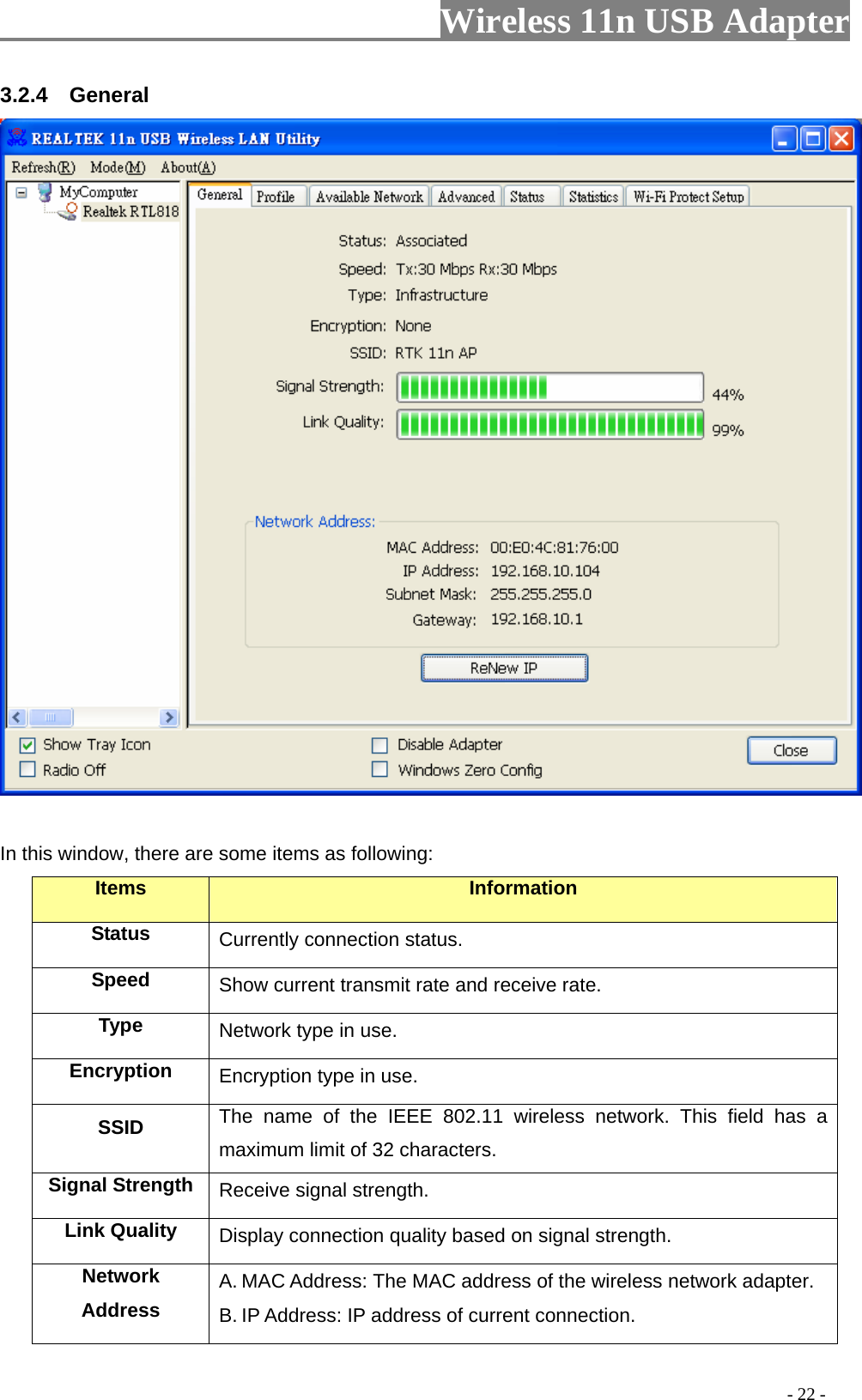                     Wireless 11n USB Adapter       3.2.4  General   In this window, there are some items as following: Items Information Status Currently connection status. Speed  Show current transmit rate and receive rate. Type  Network type in use. Encryption  Encryption type in use. SSID  The name of the IEEE 802.11 wireless network. This field has a maximum limit of 32 characters. Signal Strength  Receive signal strength. Link Quality  Display connection quality based on signal strength.   Network Address A. MAC Address: The MAC address of the wireless network adapter. B. IP Address: IP address of current connection.                                                                                         - 22 - 