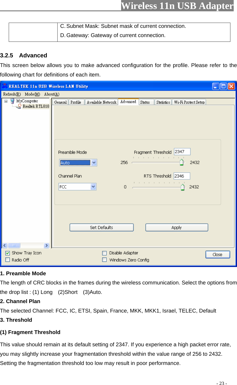                     Wireless 11n USB Adapter       C. Subnet Mask: Subnet mask of current connection. D. Gateway: Gateway of current connection.  3.2.5  Advanced This screen below allows you to make advanced configuration for the profile. Please refer to the following chart for definitions of each item.    1. Preamble Mode The length of CRC blocks in the frames during the wireless communication. Select the options from the drop list : (1) Long    (2)Short    (3)Auto. 2. Channel Plan The selected Channel: FCC, IC, ETSI, Spain, France, MKK, MKK1, Israel, TELEC, Default 3. Threshold (1) Fragment Threshold   This value should remain at its default setting of 2347. If you experience a high packet error rate, you may slightly increase your fragmentation threshold within the value range of 256 to 2432. Setting the fragmentation threshold too low may result in poor performance.                                                                                          - 23 - 