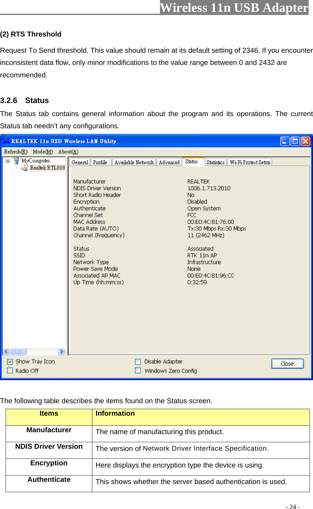                     Wireless 11n USB Adapter       (2) RTS Threshold Request To Send threshold. This value should remain at its default setting of 2346. If you encounter inconsistent data flow, only minor modifications to the value range between 0 and 2432 are recommended.  3.2.6  Status The Status tab contains general information about the program and its operations. The current Status tab needn’t any configurations.   The following table describes the items found on the Status screen. Items Information Manufacturer The name of manufacturing this product. NDIS Driver Version  The version of Network Driver Interface Specification. Encryption  Here displays the encryption type the device is using. Authenticate  This shows whether the server based authentication is used.                                                                                         - 24 - 