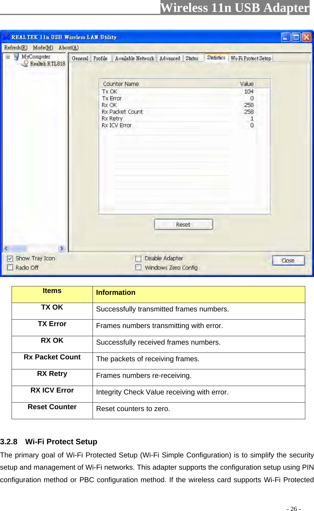                     Wireless 11n USB Adapter         Items  Information TX OK Successfully transmitted frames numbers. TX Error  Frames numbers transmitting with error. RX OK  Successfully received frames numbers. Rx Packet Count  The packets of receiving frames. RX Retry  Frames numbers re-receiving. RX ICV Error  Integrity Check Value receiving with error. Reset Counter Reset counters to zero.   3.2.8  Wi-Fi Protect Setup The primary goal of Wi-Fi Protected Setup (Wi-Fi Simple Configuration) is to simplify the security setup and management of Wi-Fi networks. This adapter supports the configuration setup using PIN configuration method or PBC configuration method. If the wireless card supports Wi-Fi Protected                                                                                         - 26 - 