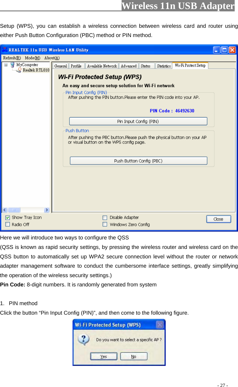                     Wireless 11n USB Adapter       Setup (WPS), you can establish a wireless connection between wireless card and router using either Push Button Configuration (PBC) method or PIN method.  Here we will introduce two ways to configure the QSS   (QSS is known as rapid security settings, by pressing the wireless router and wireless card on the QSS button to automatically set up WPA2 secure connection level without the router or network adapter management software to conduct the cumbersome interface settings, greatly simplifying the operation of the wireless security settings.) Pin Code: 8-digit numbers. It is randomly generated from system  1. PIN method Click the button “Pin Input Config (PIN)”, and then come to the following figure.                                                                                           - 27 - 