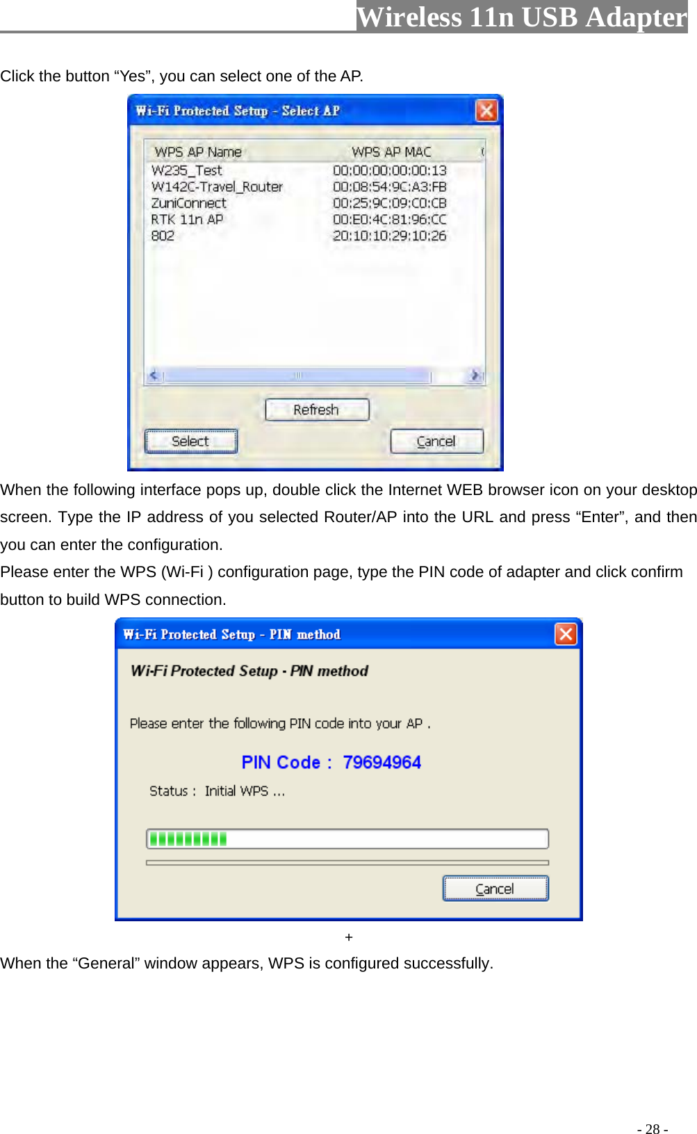                     Wireless 11n USB Adapter       Click the button “Yes”, you can select one of the AP.                   When the following interface pops up, double click the Internet WEB browser icon on your desktop screen. Type the IP address of you selected Router/AP into the URL and press “Enter”, and then you can enter the configuration.   Please enter the WPS (Wi-Fi ) configuration page, type the PIN code of adapter and click confirm button to build WPS connection.   + When the “General” window appears, WPS is configured successfully.                                                                                         - 28 - 