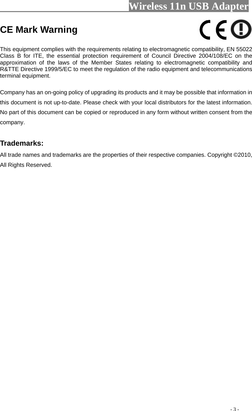                     Wireless 11n USB Adapter                                                                                               - 3 - CE Mark Warning    This equipment complies with the requirements relating to electromagnetic compatibility, EN 55022 Class B for ITE, the essential protection requirement of Council Directive 2004/108/EC on the approximation of the laws of the Member States relating to electromagnetic compatibility and R&amp;TTE Directive 1999/5/EC to meet the regulation of the radio equipment and telecommunications terminal equipment.   Company has an on-going policy of upgrading its products and it may be possible that information in this document is not up-to-date. Please check with your local distributors for the latest information. No part of this document can be copied or reproduced in any form without written consent from the company.    Trademarks:   All trade names and trademarks are the properties of their respective companies. Copyright ©2010, All Rights Reserved.   