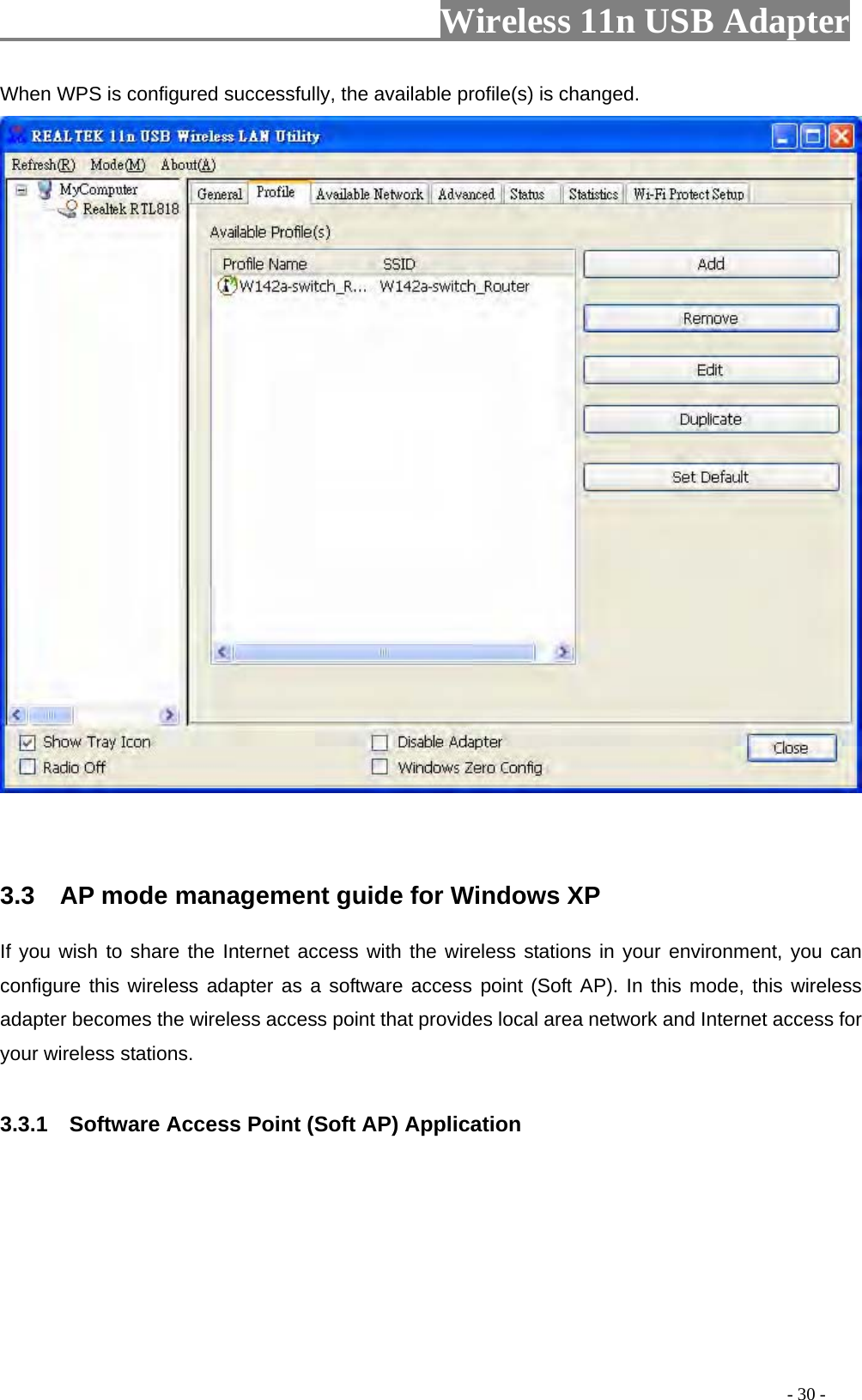                     Wireless 11n USB Adapter       When WPS is configured successfully, the available profile(s) is changed.    3.3    AP mode management guide for Windows XP   If you wish to share the Internet access with the wireless stations in your environment, you can configure this wireless adapter as a software access point (Soft AP). In this mode, this wireless adapter becomes the wireless access point that provides local area network and Internet access for your wireless stations.    3.3.1    Software Access Point (Soft AP) Application                                                                                          - 30 - 