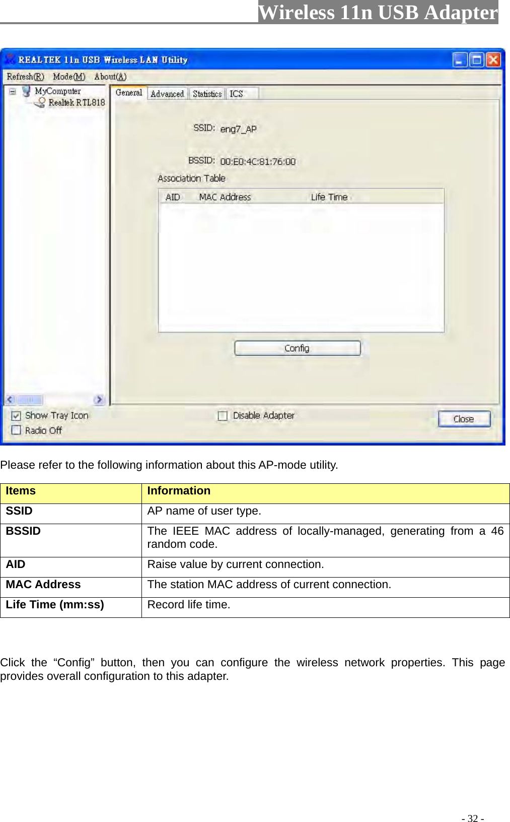                     Wireless 11n USB Adapter         Please refer to the following information about this AP-mode utility.  Items   Information   SSID AP name of user type.   BSSID The IEEE MAC address of locally-managed, generating from a 46 random code. AID   Raise value by current connection.   MAC Address  The station MAC address of current connection. Life Time (mm:ss)   Record life time.      Click the “Config” button, then you can configure the wireless network properties. This page provides overall configuration to this adapter.                                                                                           - 32 - 