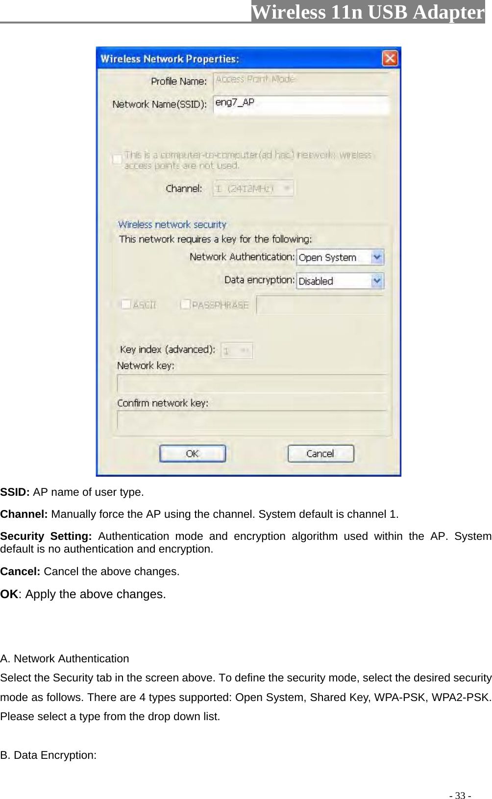                     Wireless 11n USB Adapter                          SSID: AP name of user type.   Channel: Manually force the AP using the channel. System default is channel 1.   Security Setting: Authentication mode and encryption algorithm used within the AP. System default is no authentication and encryption.   Cancel: Cancel the above changes.   OK: Apply the above changes.     A. Network Authentication Select the Security tab in the screen above. To define the security mode, select the desired security mode as follows. There are 4 types supported: Open System, Shared Key, WPA-PSK, WPA2-PSK. Please select a type from the drop down list.  B. Data Encryption:                                                                                         - 33 - 