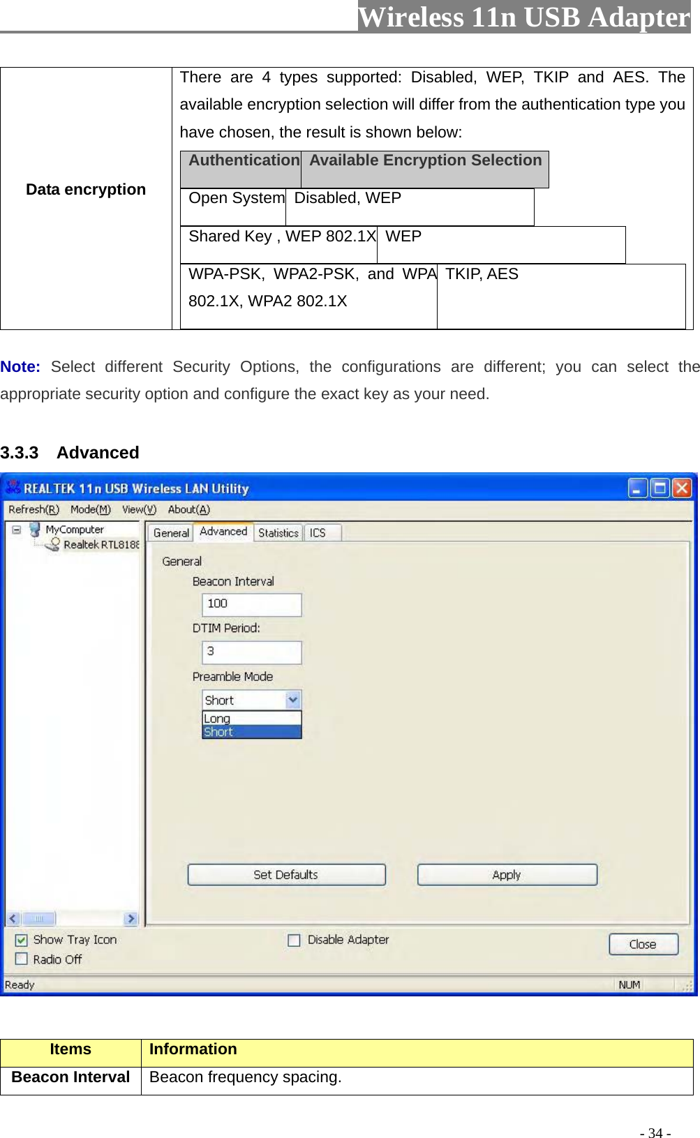                     Wireless 11n USB Adapter       Data encryption There are 4 types supported: Disabled, WEP, TKIP and AES. The available encryption selection will differ from the authentication type you have chosen, the result is shown below: Authentication  Available Encryption Selection  Open System Disabled, WEP    Shared Key , WEP 802.1X  WEP   WPA-PSK, WPA2-PSK, and WPA 802.1X, WPA2 802.1X TKIP, AES   Note:  Select different Security Options, the configurations are different; you can select the appropriate security option and configure the exact key as your need.  3.3.3  Advanced   Items Information   Beacon Interval  Beacon frequency spacing.                                                                                         - 34 - 