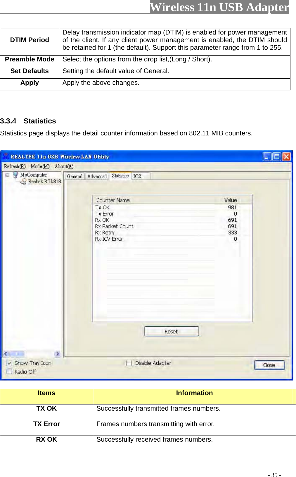                     Wireless 11n USB Adapter       DTIM Period  Delay transmission indicator map (DTIM) is enabled for power management of the client. If any client power management is enabled, the DTIM should be retained for 1 (the default). Support this parameter range from 1 to 255. Preamble Mode Select the options from the drop list,(Long / Short). Set Defaults  Setting the default value of General. Apply Apply the above changes.   3.3.4  Statistics Statistics page displays the detail counter information based on 802.11 MIB counters.      Items  Information TX OK Successfully transmitted frames numbers. TX Error  Frames numbers transmitting with error. RX OK  Successfully received frames numbers.                                                                                         - 35 - 