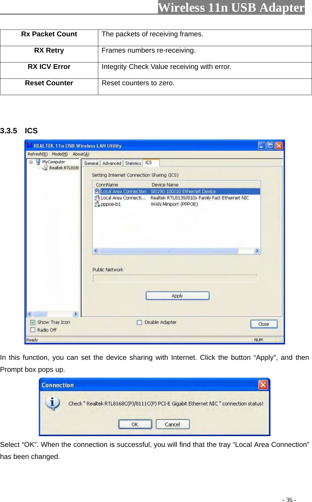                     Wireless 11n USB Adapter       Rx Packet Count  The packets of receiving frames. RX Retry  Frames numbers re-receiving. RX ICV Error  Integrity Check Value receiving with error. Reset Counter Reset counters to zero.    3.3.5  ICS  In this function, you can set the device sharing with Internet. Click the button “Apply”, and then Prompt box pops up.  Select “OK”. When the connection is successful, you will find that the tray “Local Area Connection” has been changed.                                                                                         - 36 - 