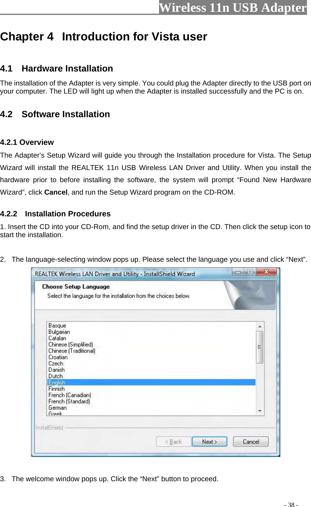                     Wireless 11n USB Adapter       Chapter 4  Introduction for Vista user  4.1  Hardware Installation The installation of the Adapter is very simple. You could plug the Adapter directly to the USB port on your computer. The LED will light up when the Adapter is installed successfully and the PC is on.  4.2  Software Installation  4.2.1 Overview The Adapter’s Setup Wizard will guide you through the Installation procedure for Vista. The Setup Wizard will install the REALTEK 11n USB Wireless LAN Driver and Utility. When you install the hardware prior to before installing the software, the system will prompt “Found New Hardware Wizard”, click Cancel, and run the Setup Wizard program on the CD-ROM.  4.2.2  Installation Procedures 1. Insert the CD into your CD-Rom, and find the setup driver in the CD. Then click the setup icon to start the installation.    2.  The language-selecting window pops up. Please select the language you use and click “Next”.     3.  The welcome window pops up. Click the “Next” button to proceed.                                                                                         - 38 - 