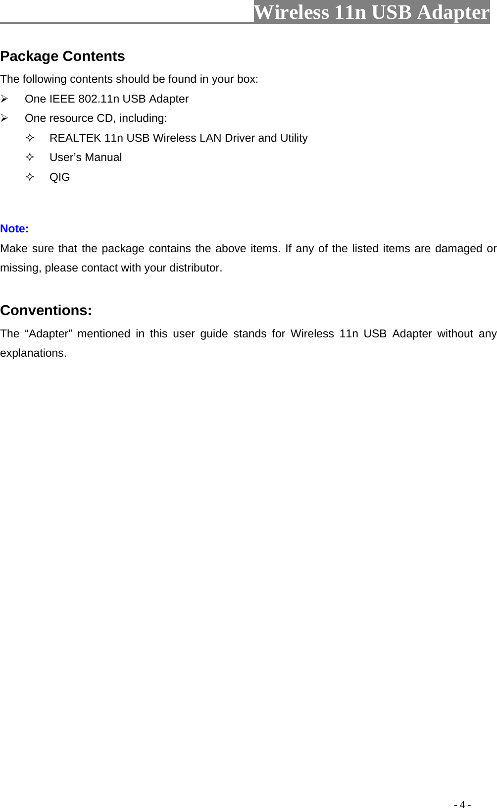                     Wireless 11n USB Adapter       Package Contents The following contents should be found in your box:   One IEEE 802.11n USB Adapter   One resource CD, including:   REALTEK 11n USB Wireless LAN Driver and Utility  User’s Manual  QIG  Note: Make sure that the package contains the above items. If any of the listed items are damaged or missing, please contact with your distributor.  Conventions: The “Adapter” mentioned in this user guide stands for Wireless 11n USB Adapter without any explanations.                                                                                         - 4 - 