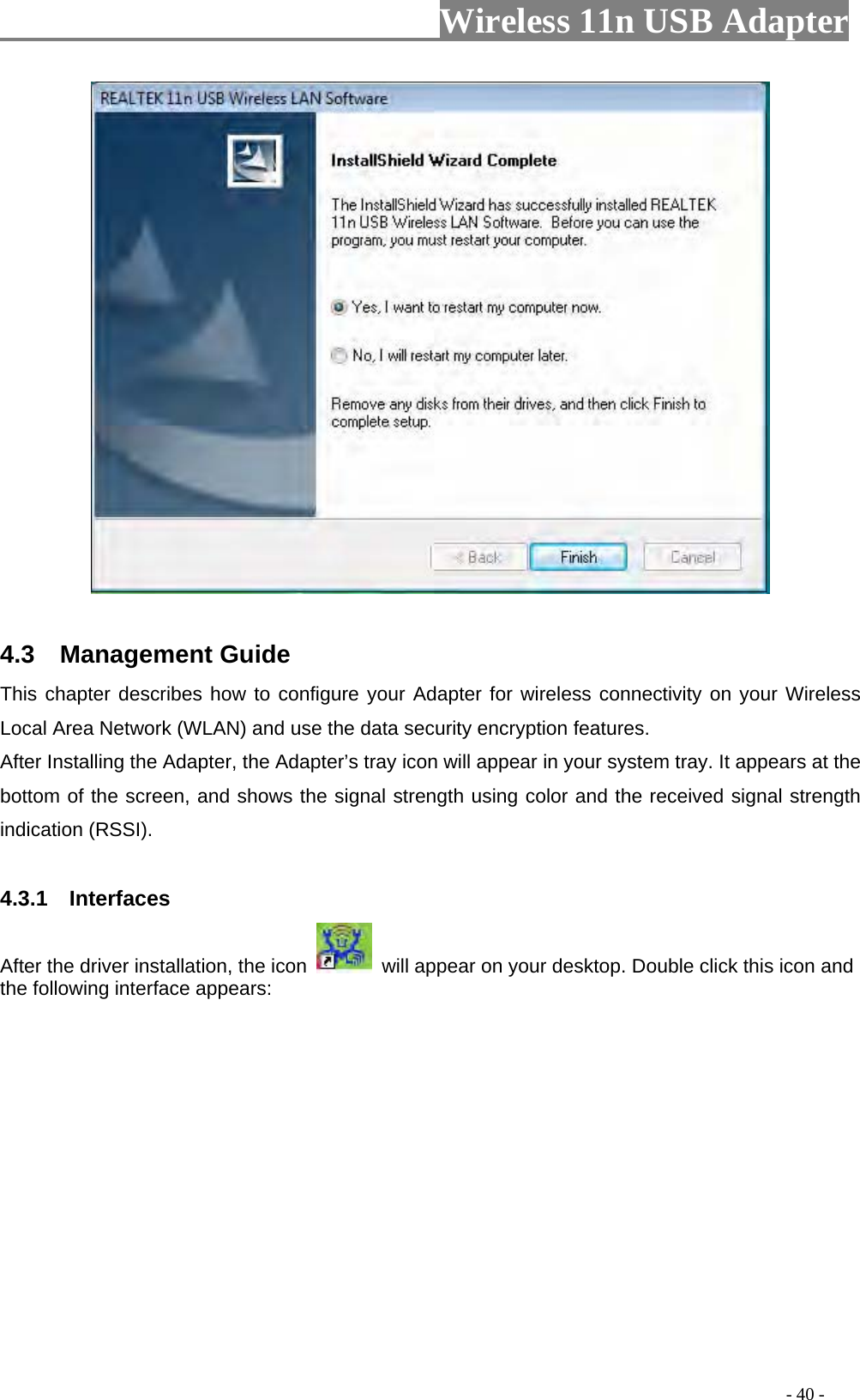                     Wireless 11n USB Adapter         4.3  Management Guide This chapter describes how to configure your Adapter for wireless connectivity on your Wireless Local Area Network (WLAN) and use the data security encryption features. After Installing the Adapter, the Adapter’s tray icon will appear in your system tray. It appears at the bottom of the screen, and shows the signal strength using color and the received signal strength indication (RSSI).  4.3.1  Interfaces  After the driver installation, the icon    will appear on your desktop. Double click this icon and the following interface appears:                                                                                         - 40 - 