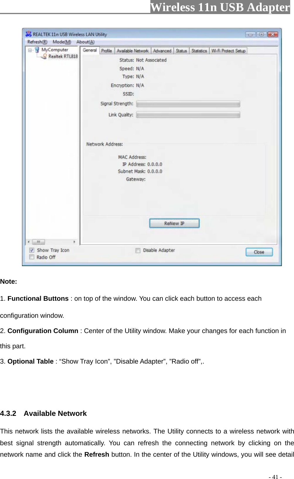                     Wireless 11n USB Adapter                Note: 1. Functional Buttons : on top of the window. You can click each button to access each configuration window.   2. Configuration Column : Center of the Utility window. Make your changes for each function in this part.   3. Optional Table : “Show Tray Icon”, ”Disable Adapter”, ”Radio off”,.    4.3.2  Available Network This network lists the available wireless networks. The Utility connects to a wireless network with best signal strength automatically. You can refresh the connecting network by clicking on the network name and click the Refresh button. In the center of the Utility windows, you will see detail                                                                                         - 41 - 