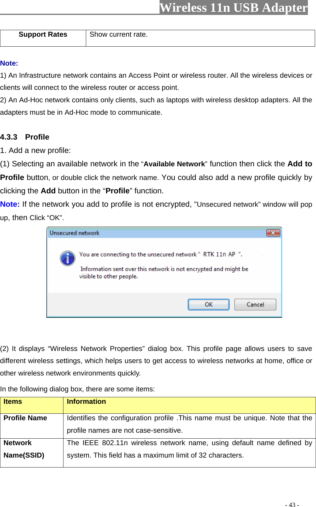                    Wireless 11n USB Adapter       Support Rates  Show current rate.  Note: 1) An Infrastructure network contains an Access Point or wireless router. All the wireless devices or clients will connect to the wireless router or access point. 2) An Ad-Hoc network contains only clients, such as laptops with wireless desktop adapters. All the adapters must be in Ad-Hoc mode to communicate.  4.3.3  Profile 1. Add a new profile:   (1) Selecting an available network in the “Available Network” function then click the Add to Profile button, or double click the network name. You could also add a new profile quickly by clicking the Add button in the “Profile” function. Note: If the network you add to profile is not encrypted, “Unsecured network” window will pop up, then Click “OK”.                 (2) It displays “Wireless Network Properties” dialog box. This profile page allows users to save different wireless settings, which helps users to get access to wireless networks at home, office or other wireless network environments quickly.   In the following dialog box, there are some items: Items Information Profile Name Identifies the configuration profile .This name must be unique. Note that the profile names are not case-sensitive. Network Name(SSID)   The IEEE 802.11n wireless network name, using default name defined by system. This field has a maximum limit of 32 characters.                                                                                         - 43 - 