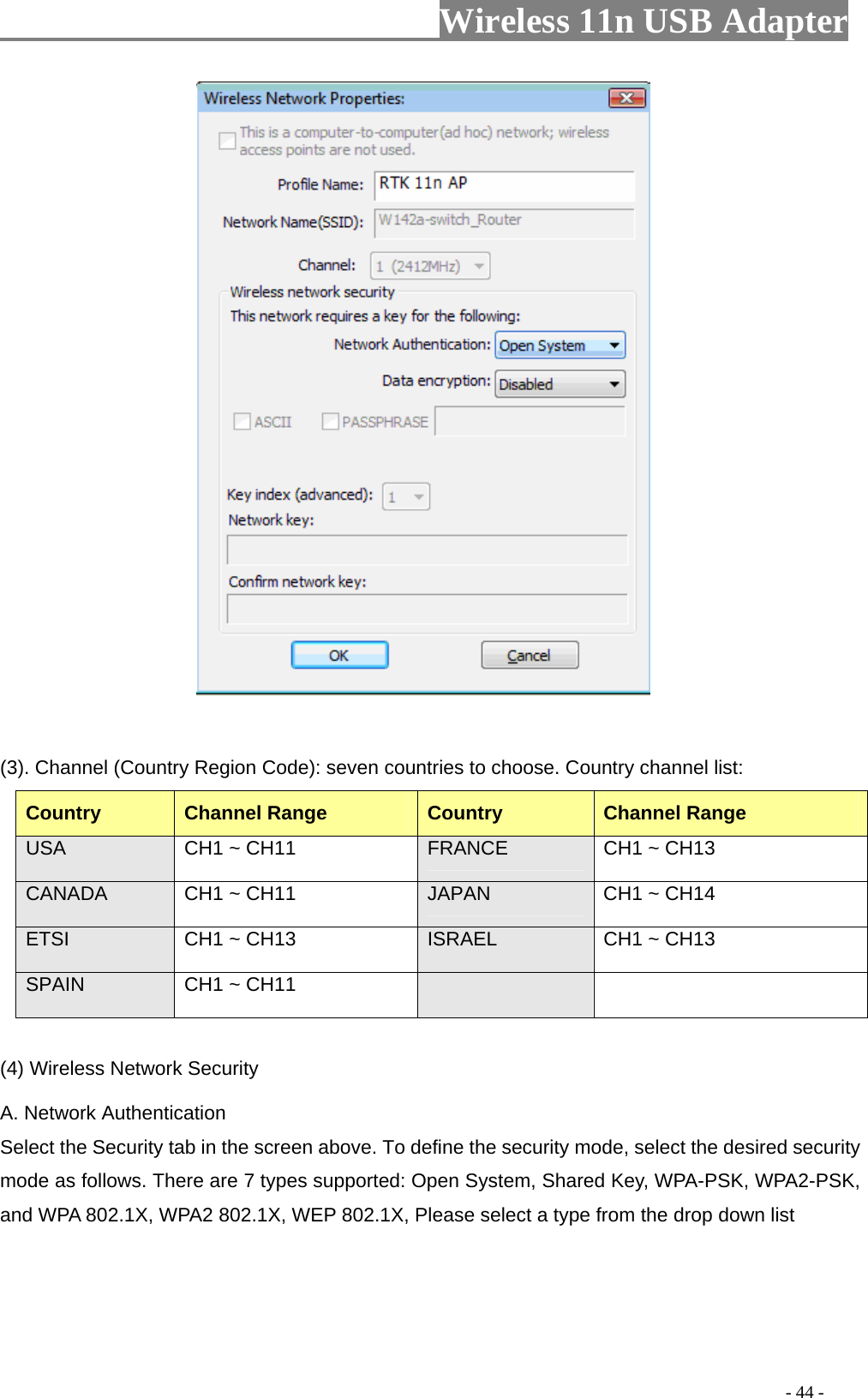                     Wireless 11n USB Adapter                              (3). Channel (Country Region Code): seven countries to choose. Country channel list: Country Channel Range  Country  Channel Range USA  CH1 ~ CH11  FRANCE  CH1 ~ CH13 CANADA  CH1 ~ CH11  JAPAN  CH1 ~ CH14 ETSI  CH1 ~ CH13  ISRAEL  CH1 ~ CH13 SPAIN  CH1 ~ CH11     (4) Wireless Network Security A. Network Authentication Select the Security tab in the screen above. To define the security mode, select the desired security mode as follows. There are 7 types supported: Open System, Shared Key, WPA-PSK, WPA2-PSK, and WPA 802.1X, WPA2 802.1X, WEP 802.1X, Please select a type from the drop down list                                                                                         - 44 - 