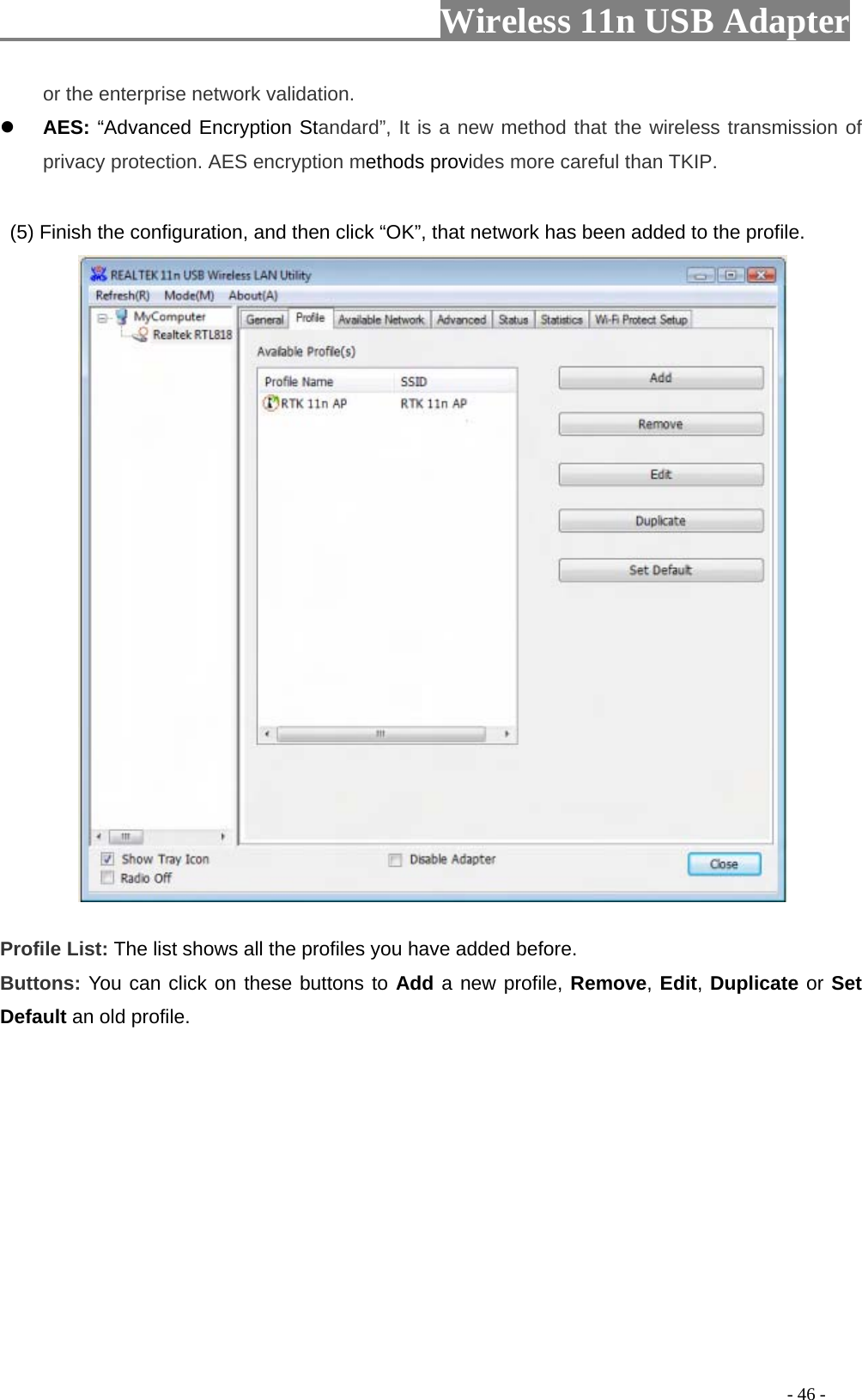                     Wireless 11n USB Adapter       or the enterprise network validation.  AES: “Advanced Encryption Standard”, It is a new method that the wireless transmission of privacy protection. AES encryption methods provides more careful than TKIP.    (5) Finish the configuration, and then click “OK”, that network has been added to the profile.            Profile List: The list shows all the profiles you have added before.   Buttons: You can click on these buttons to Add a new profile, Remove, Edit, Duplicate or Set Default an old profile.                                                                                                 - 46 - 