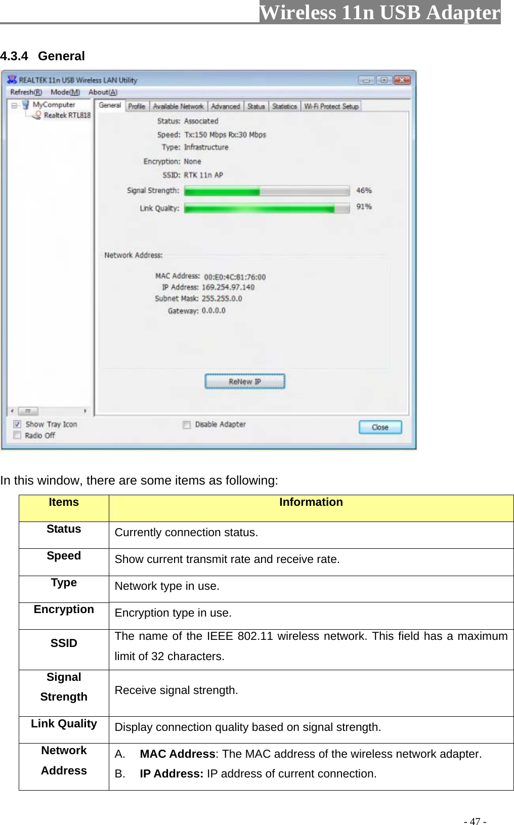                     Wireless 11n USB Adapter       4.3.4  General   In this window, there are some items as following: Items Information Status Currently connection status. Speed  Show current transmit rate and receive rate. Type  Network type in use. Encryption  Encryption type in use. SSID  The name of the IEEE 802.11 wireless network. This field has a maximum limit of 32 characters. Signal Strength  Receive signal strength. Link Quality  Display connection quality based on signal strength. Network Address A.  MAC Address: The MAC address of the wireless network adapter. B.  IP Address: IP address of current connection.                                                                                         - 47 - 