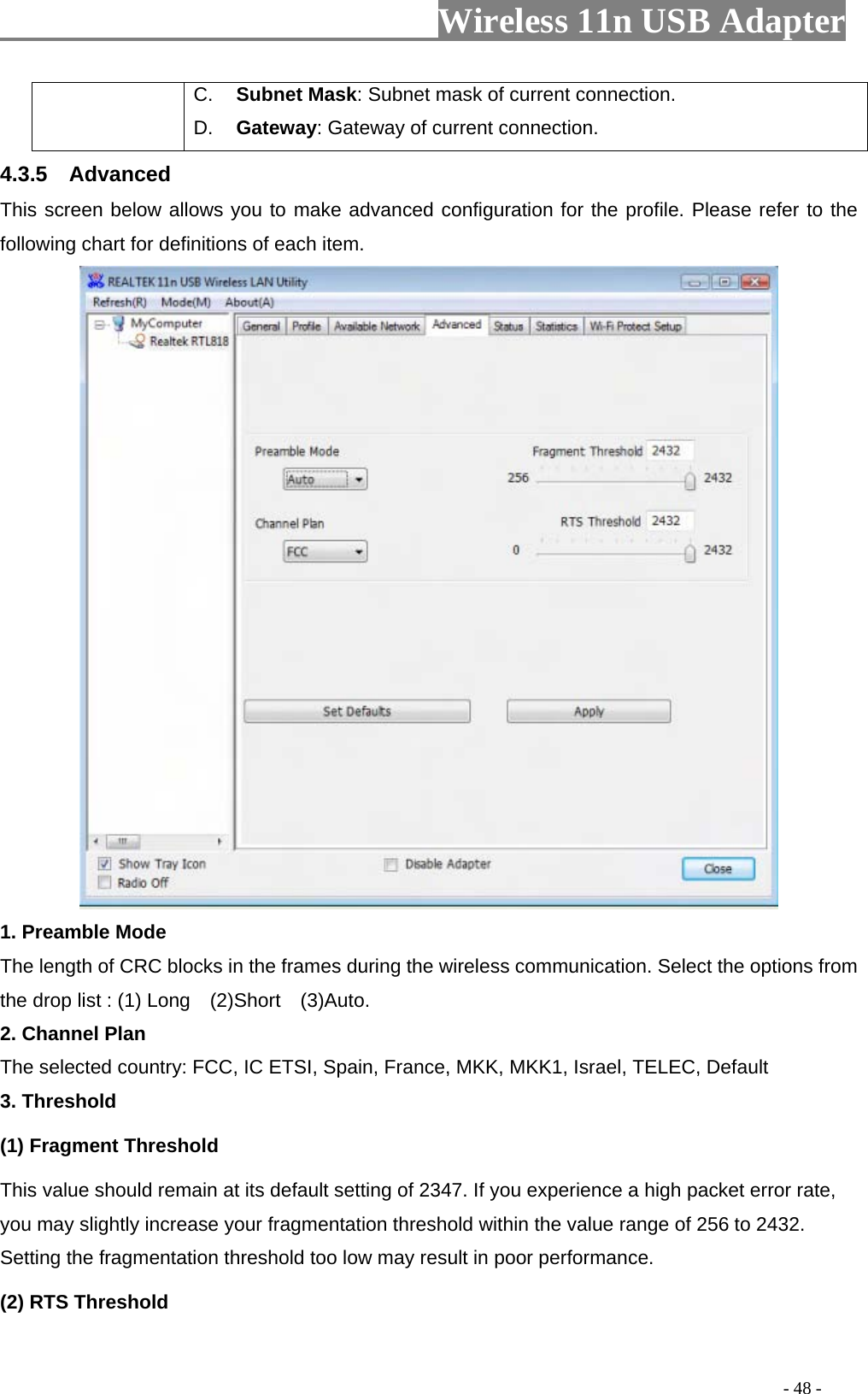                     Wireless 11n USB Adapter       C.  Subnet Mask: Subnet mask of current connection. D.  Gateway: Gateway of current connection. 4.3.5  Advanced This screen below allows you to make advanced configuration for the profile. Please refer to the following chart for definitions of each item.    1. Preamble Mode The length of CRC blocks in the frames during the wireless communication. Select the options from the drop list : (1) Long    (2)Short    (3)Auto. 2. Channel Plan The selected country: FCC, IC ETSI, Spain, France, MKK, MKK1, Israel, TELEC, Default 3. Threshold (1) Fragment Threshold   This value should remain at its default setting of 2347. If you experience a high packet error rate, you may slightly increase your fragmentation threshold within the value range of 256 to 2432. Setting the fragmentation threshold too low may result in poor performance.  (2) RTS Threshold                                                                                         - 48 - 