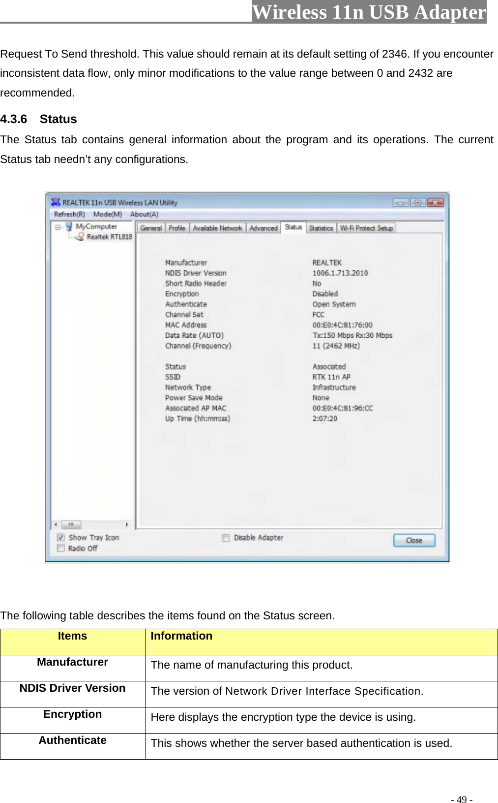                     Wireless 11n USB Adapter       Request To Send threshold. This value should remain at its default setting of 2346. If you encounter inconsistent data flow, only minor modifications to the value range between 0 and 2432 are recommended. 4.3.6  Status The Status tab contains general information about the program and its operations. The current Status tab needn’t any configurations.              The following table describes the items found on the Status screen. Items Information Manufacturer The name of manufacturing this product. NDIS Driver Version  The version of Network Driver Interface Specification. Encryption  Here displays the encryption type the device is using. Authenticate  This shows whether the server based authentication is used.                                                                                         - 49 - 