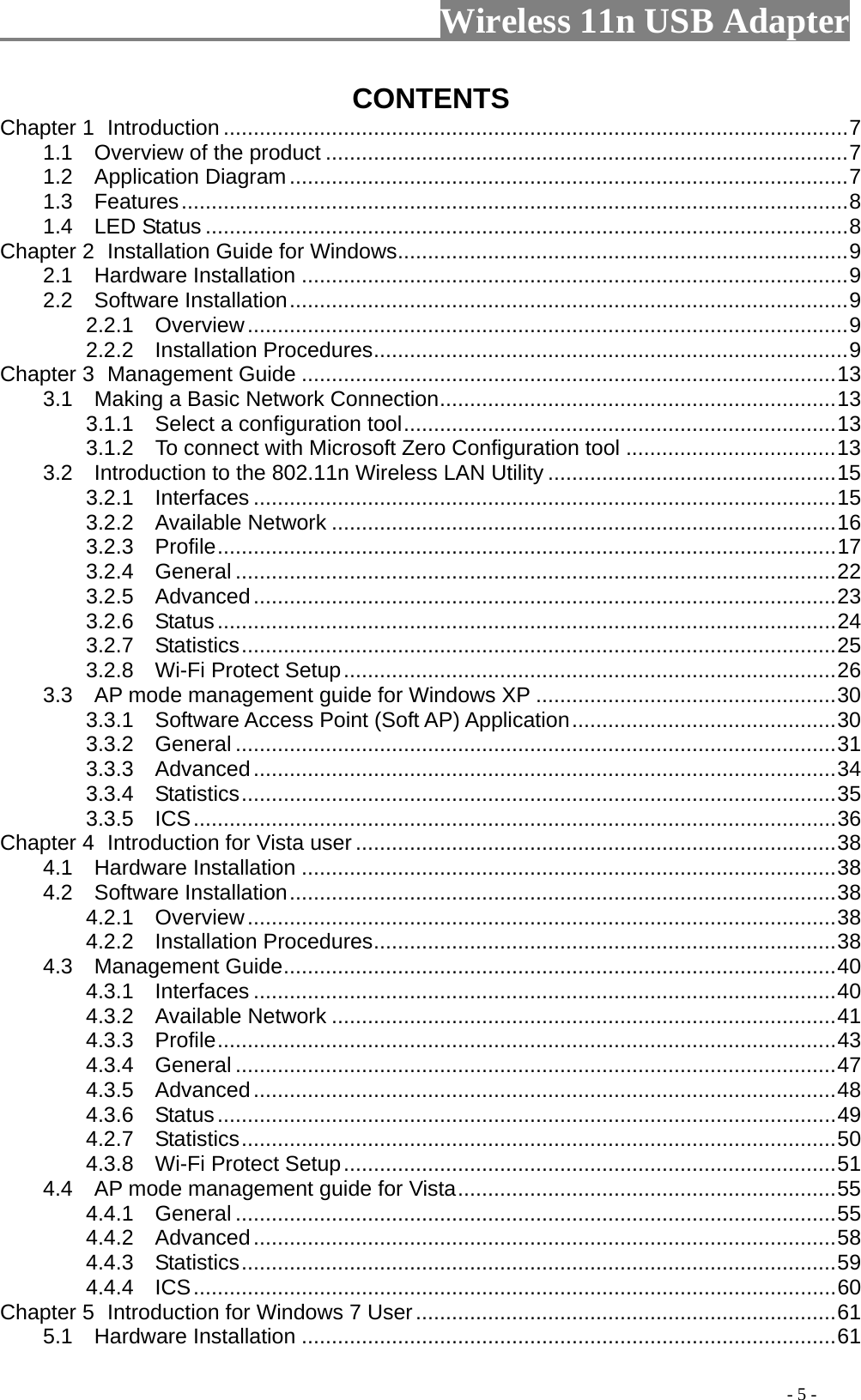                     Wireless 11n USB Adapter       CONTENTS Chapter 1 Introduction ........................................................................................................7 1.1    Overview of the product .......................................................................................7 1.2  Application Diagram.............................................................................................7 1.3  Features...............................................................................................................8 1.4  LED Status ...........................................................................................................8 Chapter 2 Installation Guide for Windows...........................................................................9 2.1  Hardware Installation ...........................................................................................9 2.2  Software Installation.............................................................................................9 2.2.1  Overview....................................................................................................9 2.2.2  Installation Procedures...............................................................................9 Chapter 3 Management Guide .........................................................................................13 3.1    Making a Basic Network Connection..................................................................13 3.1.1    Select a configuration tool........................................................................13 3.1.2    To connect with Microsoft Zero Configuration tool ...................................13 3.2    Introduction to the 802.11n Wireless LAN Utility ................................................15 3.2.1  Interfaces .................................................................................................15 3.2.2  Available Network ....................................................................................16 3.2.3  Profile.......................................................................................................17 3.2.4  General ....................................................................................................22 3.2.5  Advanced.................................................................................................23 3.2.6  Status.......................................................................................................24 3.2.7  Statistics...................................................................................................25 3.2.8  Wi-Fi Protect Setup..................................................................................26 3.3    AP mode management guide for Windows XP ..................................................30 3.3.1    Software Access Point (Soft AP) Application............................................30 3.3.2  General ....................................................................................................31 3.3.3  Advanced.................................................................................................34 3.3.4  Statistics...................................................................................................35 3.3.5  ICS...........................................................................................................36 Chapter 4 Introduction for Vista user ................................................................................38 4.1  Hardware Installation .........................................................................................38 4.2  Software Installation...........................................................................................38 4.2.1  Overview..................................................................................................38 4.2.2  Installation Procedures.............................................................................38 4.3  Management Guide............................................................................................40 4.3.1  Interfaces .................................................................................................40 4.3.2  Available Network ....................................................................................41 4.3.3  Profile.......................................................................................................43 4.3.4  General ....................................................................................................47 4.3.5  Advanced.................................................................................................48 4.3.6  Status.......................................................................................................49 4.2.7  Statistics...................................................................................................50 4.3.8  Wi-Fi Protect Setup..................................................................................51 4.4    AP mode management guide for Vista...............................................................55 4.4.1  General ....................................................................................................55 4.4.2  Advanced.................................................................................................58 4.4.3  Statistics...................................................................................................59 4.4.4  ICS...........................................................................................................60 Chapter 5 Introduction for Windows 7 User......................................................................61 5.1  Hardware Installation .........................................................................................61                                                                                         - 5 - 