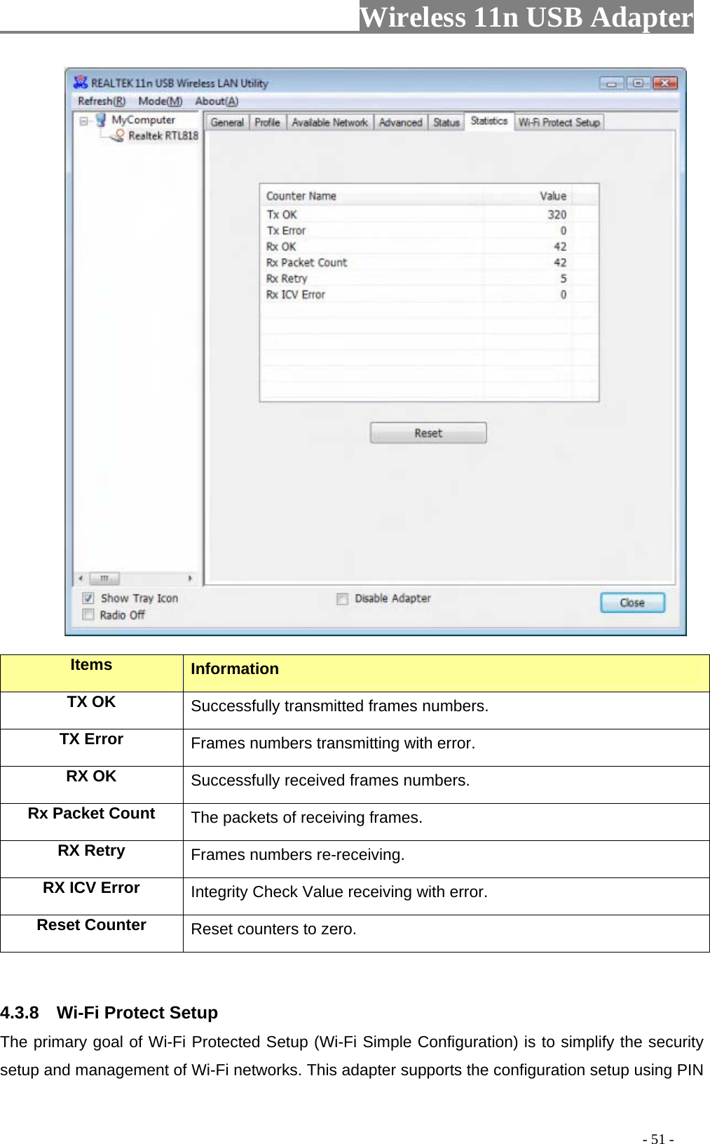                     Wireless 11n USB Adapter                 Items  Information TX OK Successfully transmitted frames numbers. TX Error  Frames numbers transmitting with error. RX OK  Successfully received frames numbers. Rx Packet Count  The packets of receiving frames. RX Retry  Frames numbers re-receiving. RX ICV Error  Integrity Check Value receiving with error. Reset Counter Reset counters to zero.  4.3.8  Wi-Fi Protect Setup The primary goal of Wi-Fi Protected Setup (Wi-Fi Simple Configuration) is to simplify the security setup and management of Wi-Fi networks. This adapter supports the configuration setup using PIN                                                                                         - 51 - 