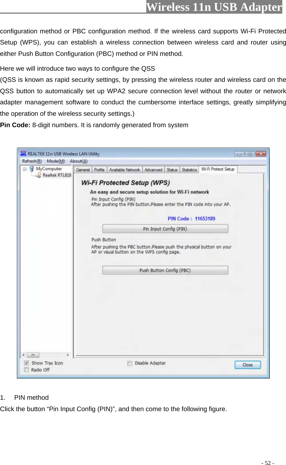                     Wireless 11n USB Adapter       configuration method or PBC configuration method. If the wireless card supports Wi-Fi Protected Setup (WPS), you can establish a wireless connection between wireless card and router using either Push Button Configuration (PBC) method or PIN method. Here we will introduce two ways to configure the QSS   (QSS is known as rapid security settings, by pressing the wireless router and wireless card on the QSS button to automatically set up WPA2 secure connection level without the router or network adapter management software to conduct the cumbersome interface settings, greatly simplifying the operation of the wireless security settings.) Pin Code: 8-digit numbers. It is randomly generated from system    1. PIN method Click the button “Pin Input Config (PIN)”, and then come to the following figure.                                                                                         - 52 - 