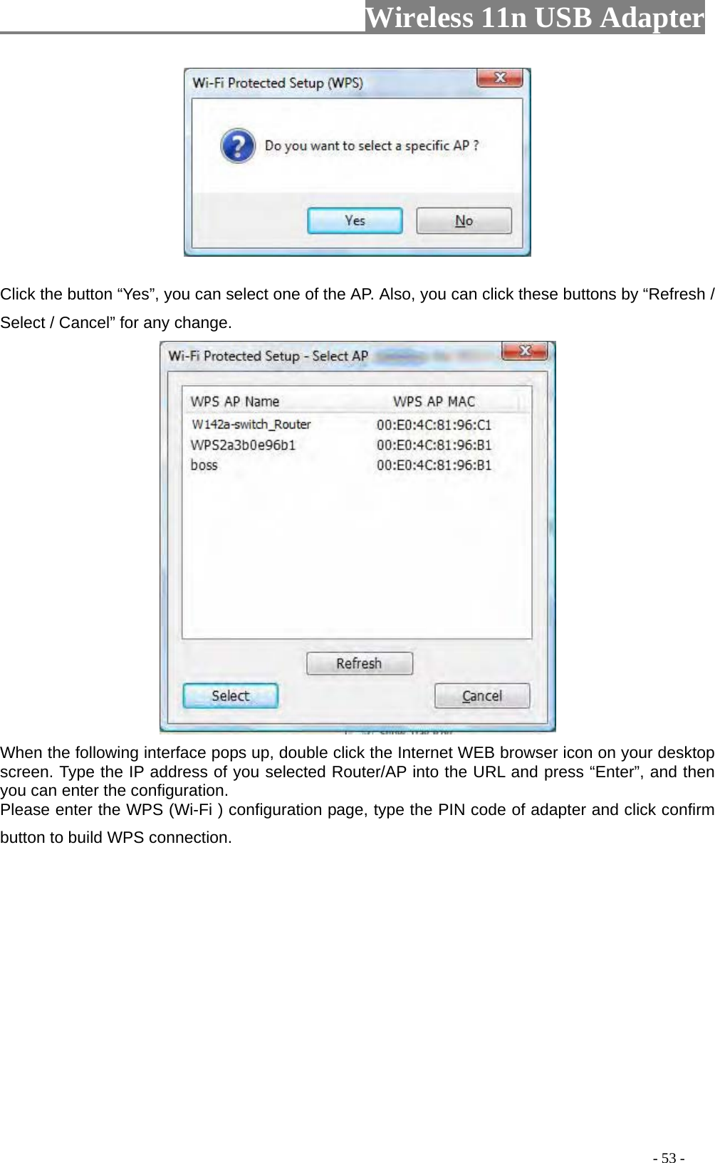                     Wireless 11n USB Adapter         Click the button “Yes”, you can select one of the AP. Also, you can click these buttons by “Refresh / Select / Cancel” for any change.  When the following interface pops up, double click the Internet WEB browser icon on your desktop screen. Type the IP address of you selected Router/AP into the URL and press “Enter”, and then you can enter the configuration.   Please enter the WPS (Wi-Fi ) configuration page, type the PIN code of adapter and click confirm button to build WPS connection.                                                                                         - 53 - 