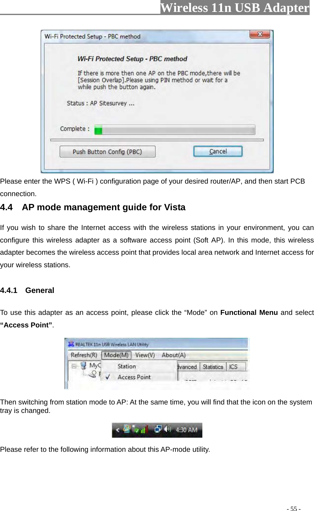                     Wireless 11n USB Adapter        Please enter the WPS ( Wi-Fi ) configuration page of your desired router/AP, and then start PCB connection. 4.4    AP mode management guide for Vista   If you wish to share the Internet access with the wireless stations in your environment, you can configure this wireless adapter as a software access point (Soft AP). In this mode, this wireless adapter becomes the wireless access point that provides local area network and Internet access for your wireless stations.    4.4.1  General  To use this adapter as an access point, please click the “Mode” on Functional Menu and select “Access Point”.    Then switching from station mode to AP: At the same time, you will find that the icon on the system tray is changed.    Please refer to the following information about this AP-mode utility.                                                                                         - 55 - 