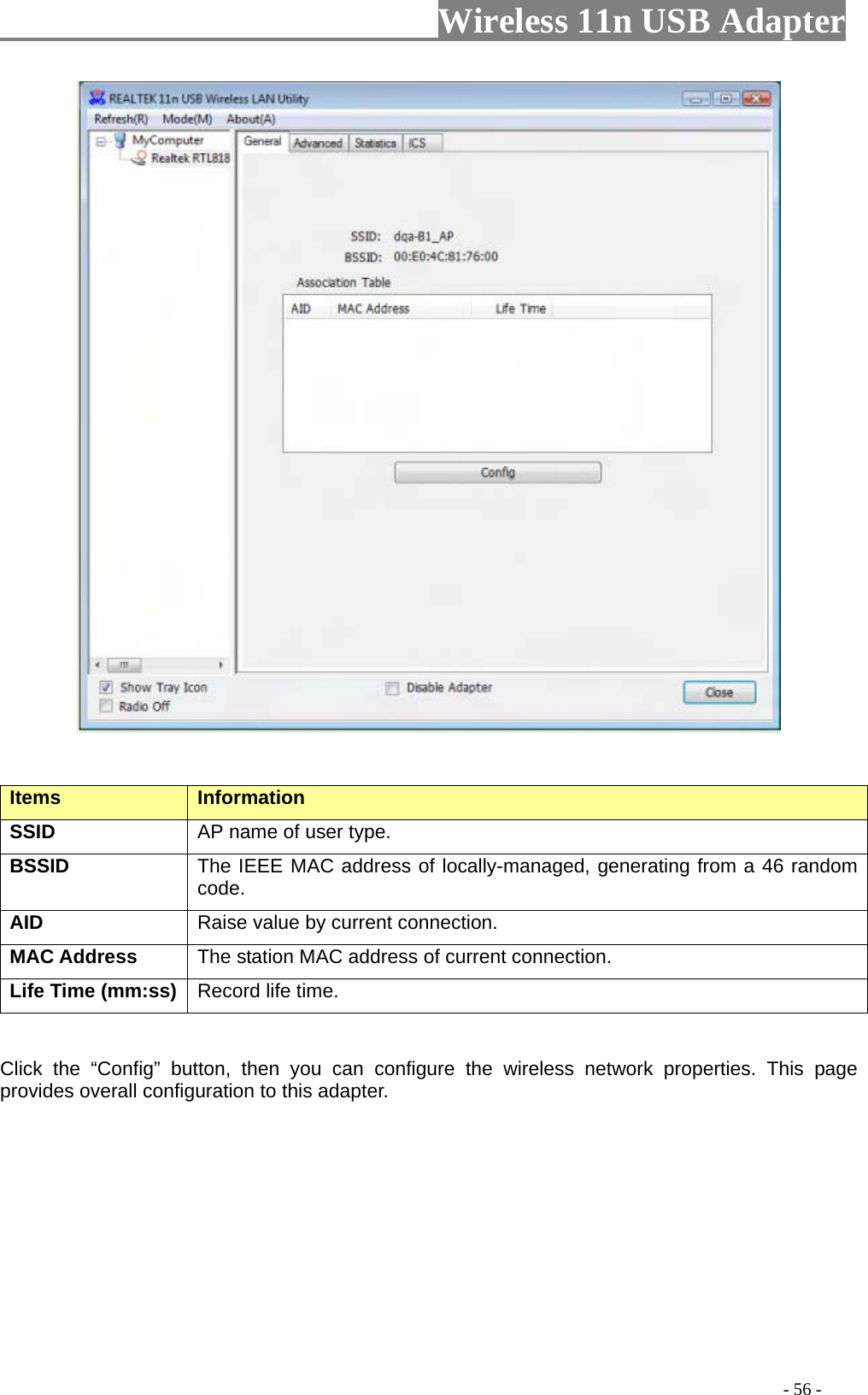                     Wireless 11n USB Adapter         Items   Information   SSID AP name of user type.   BSSID The IEEE MAC address of locally-managed, generating from a 46 random code. AID   Raise value by current connection.   MAC Address  The station MAC address of current connection. Life Time (mm:ss)   Record life time.     Click the “Config” button, then you can configure the wireless network properties. This page provides overall configuration to this adapter.                                                                                           - 56 - 
