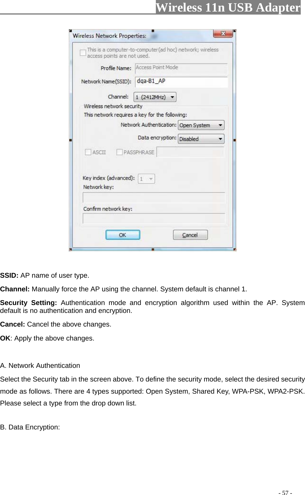                     Wireless 11n USB Adapter         SSID: AP name of user type.   Channel: Manually force the AP using the channel. System default is channel 1.   Security Setting: Authentication mode and encryption algorithm used within the AP. System default is no authentication and encryption.   Cancel: Cancel the above changes.   OK: Apply the above changes.    A. Network Authentication Select the Security tab in the screen above. To define the security mode, select the desired security mode as follows. There are 4 types supported: Open System, Shared Key, WPA-PSK, WPA2-PSK. Please select a type from the drop down list.  B. Data Encryption:                                                                                            - 57 - 