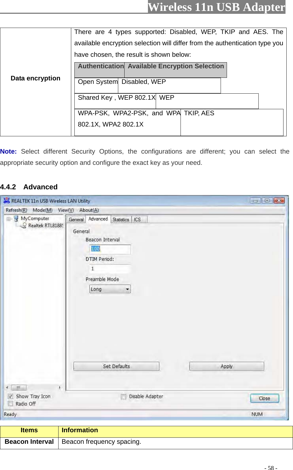                     Wireless 11n USB Adapter       Data encryption There are 4 types supported: Disabled, WEP, TKIP and AES. The available encryption selection will differ from the authentication type you have chosen, the result is shown below: Authentication  Available Encryption Selection  Open System Disabled, WEP    Shared Key , WEP 802.1X  WEP   WPA-PSK, WPA2-PSK, and WPA 802.1X, WPA2 802.1X TKIP, AES   Note:  Select different Security Options, the configurations are different; you can select the appropriate security option and configure the exact key as your need.  4.4.2  Advanced  Items Information   Beacon Interval  Beacon frequency spacing.                                                                                         - 58 - 