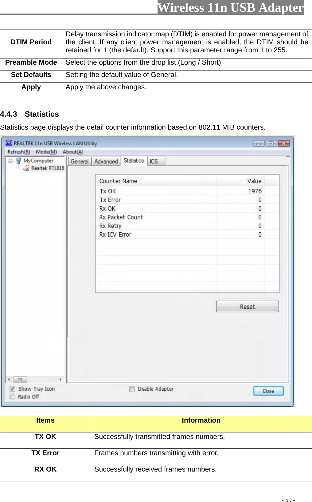                     Wireless 11n USB Adapter       DTIM Period  Delay transmission indicator map (DTIM) is enabled for power management of the client. If any client power management is enabled, the DTIM should be retained for 1 (the default). Support this parameter range from 1 to 255. Preamble Mode Select the options from the drop list,(Long / Short). Set Defaults  Setting the default value of General. Apply Apply the above changes.  4.4.3  Statistics Statistics page displays the detail counter information based on 802.11 MIB counters.     Items  Information TX OK Successfully transmitted frames numbers. TX Error  Frames numbers transmitting with error. RX OK  Successfully received frames numbers.                                                                                         - 59 - 