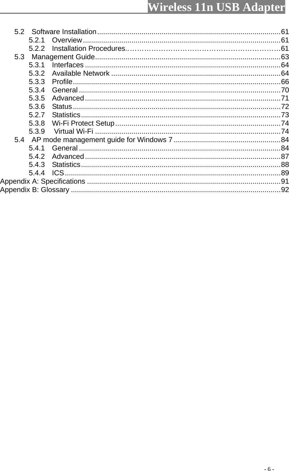                     Wireless 11n USB Adapter       5.2  Software Installation...........................................................................................61 5.2.1  Overview..................................................................................................61         5.2.2  Installation Procedures.. ………………………………………………………61 5.3  Management Guide............................................................................................63 5.3.1  Interfaces .................................................................................................64 5.3.2  Available Network ....................................................................................64 5.3.3  Profile.......................................................................................................66 5.3.4  General ....................................................................................................70 5.3.5  Advanced.................................................................................................71 5.3.6  Status.......................................................................................................72 5.2.7  Statistics...................................................................................................73 5.3.8  Wi-Fi Protect Setup..................................................................................74 5.3.9 Virtual Wi-Fi ............................................................................................74 5.4    AP mode management guide for Windows 7 .....................................................84 5.4.1  General ....................................................................................................84 5.4.2  Advanced.................................................................................................87 5.4.3  Statistics...................................................................................................88 5.4.4  ICS...........................................................................................................89 Appendix A: Specifications ................................................................................................91 Appendix B: Glossary ........................................................................................................92                                                                                         - 6 - 