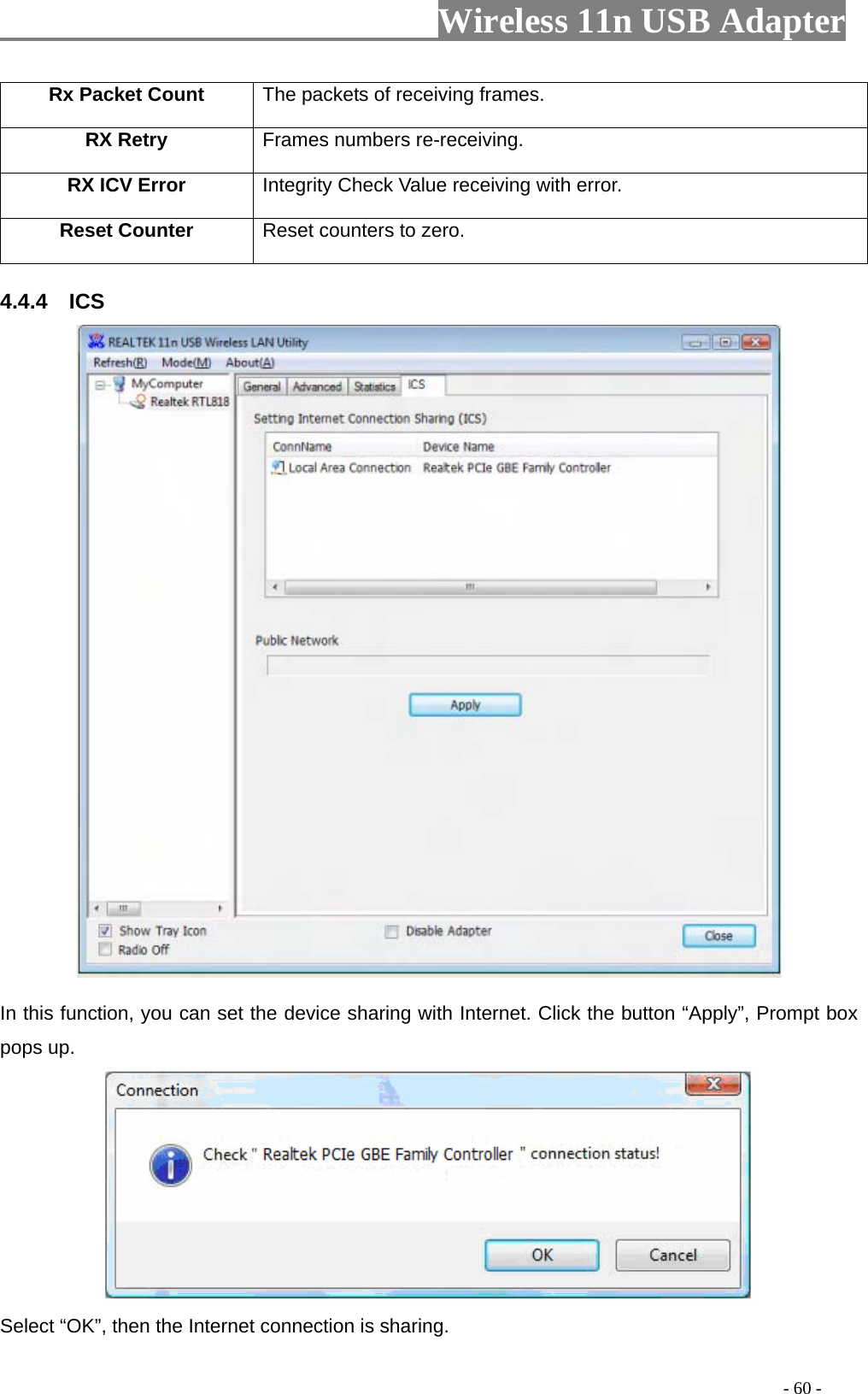                     Wireless 11n USB Adapter       Rx Packet Count  The packets of receiving frames. RX Retry  Frames numbers re-receiving. RX ICV Error  Integrity Check Value receiving with error. Reset Counter Reset counters to zero.  4.4.4  ICS   In this function, you can set the device sharing with Internet. Click the button “Apply”, Prompt box pops up.  Select “OK”, then the Internet connection is sharing.                                                                                         - 60 - 