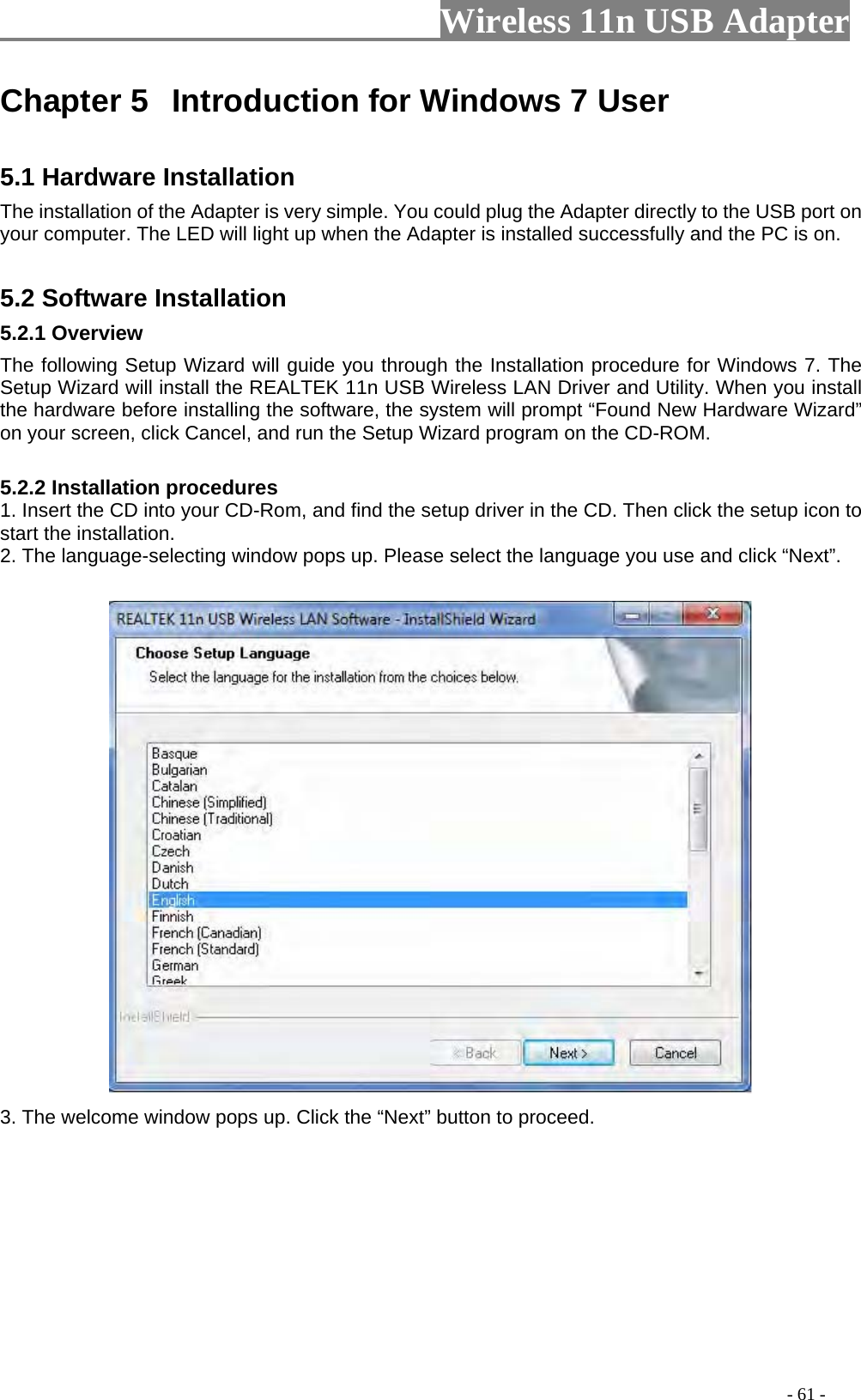                     Wireless 11n USB Adapter       Chapter 5  Introduction for Windows 7 User  5.1 Hardware Installation   The installation of the Adapter is very simple. You could plug the Adapter directly to the USB port on your computer. The LED will light up when the Adapter is installed successfully and the PC is on.    5.2 Software Installation   5.2.1 Overview   The following Setup Wizard will guide you through the Installation procedure for Windows 7. The Setup Wizard will install the REALTEK 11n USB Wireless LAN Driver and Utility. When you install the hardware before installing the software, the system will prompt “Found New Hardware Wizard” on your screen, click Cancel, and run the Setup Wizard program on the CD-ROM.    5.2.2 Installation procedures   1. Insert the CD into your CD-Rom, and find the setup driver in the CD. Then click the setup icon to start the installation.   2. The language-selecting window pops up. Please select the language you use and click “Next”.   3. The welcome window pops up. Click the “Next” button to proceed.                                                                                         - 61 - 