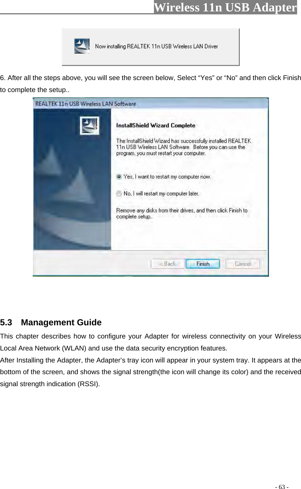                     Wireless 11n USB Adapter        6. After all the steps above, you will see the screen below, Select “Yes” or “No” and then click Finish to complete the setup..     5.3  Management Guide This chapter describes how to configure your Adapter for wireless connectivity on your Wireless Local Area Network (WLAN) and use the data security encryption features. After Installing the Adapter, the Adapter’s tray icon will appear in your system tray. It appears at the bottom of the screen, and shows the signal strength(the icon will change its color) and the received signal strength indication (RSSI).                                                                                         - 63 - 