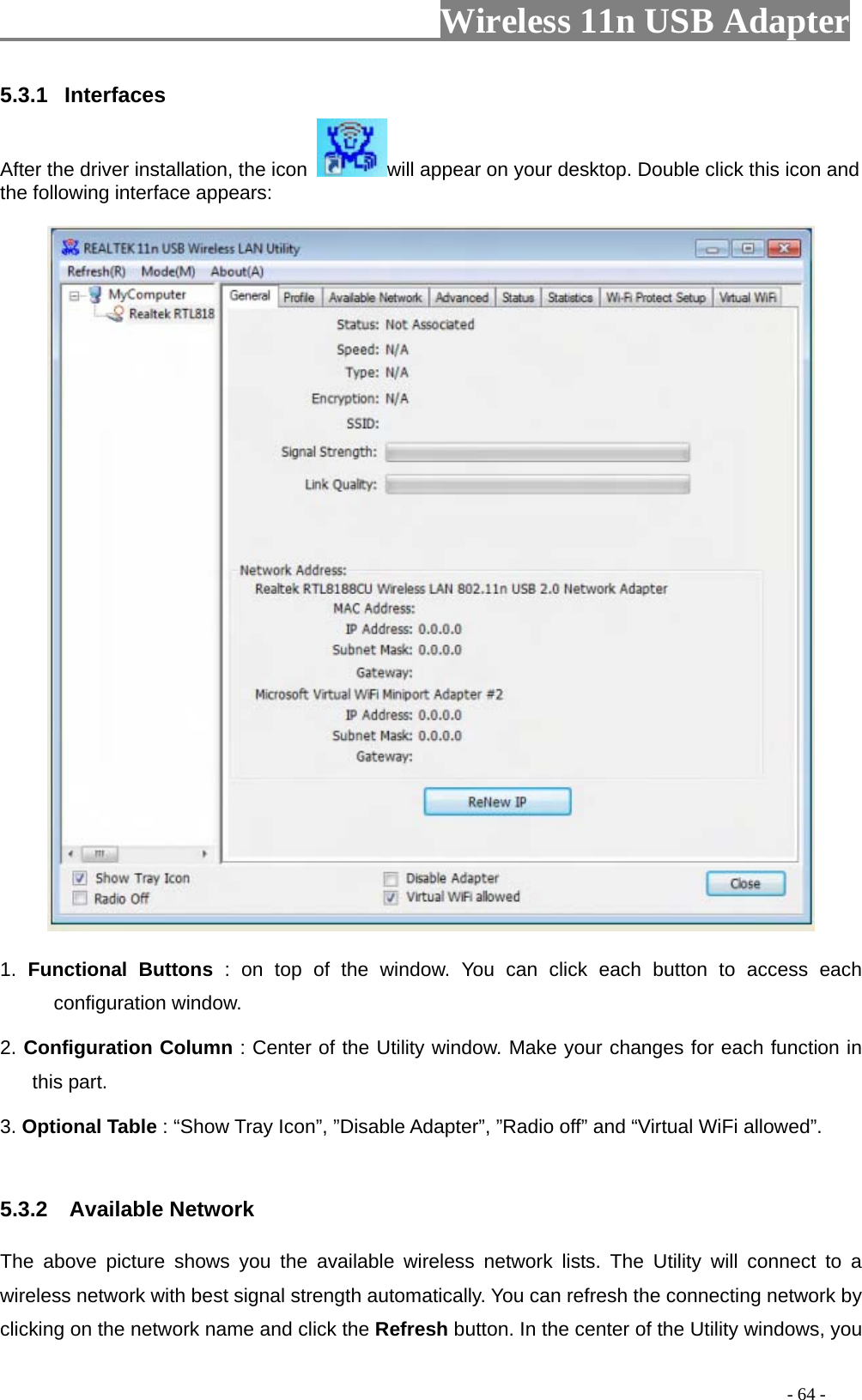                     Wireless 11n USB Adapter       5.3.1  Interfaces  After the driver installation, the icon  will appear on your desktop. Double click this icon and the following interface appears:   1. Functional Buttons : on top of the window. You can click each button to access each configuration window.   2. Configuration Column : Center of the Utility window. Make your changes for each function in this part.   3. Optional Table : “Show Tray Icon”, ”Disable Adapter”, ”Radio off” and “Virtual WiFi allowed”.  5.3.2  Available Network The above picture shows you the available wireless network lists. The Utility will connect to a wireless network with best signal strength automatically. You can refresh the connecting network by clicking on the network name and click the Refresh button. In the center of the Utility windows, you                                                                                         - 64 - 