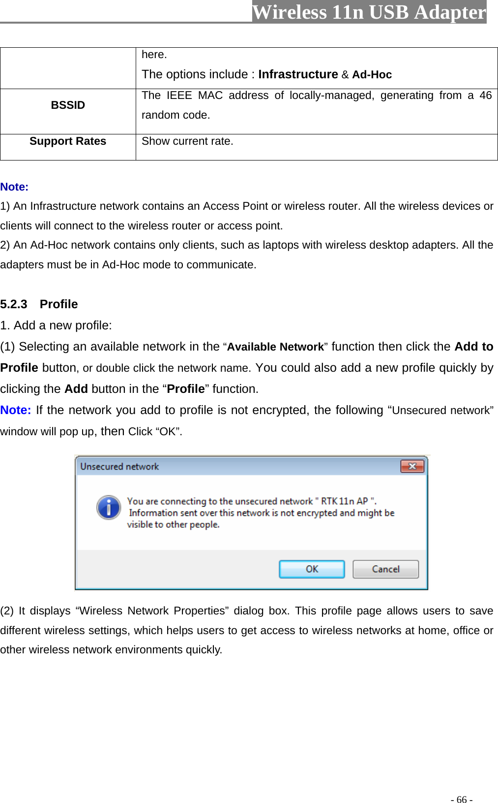                     Wireless 11n USB Adapter       here. The options include : Infrastructure &amp; Ad-Hoc BSSID  The IEEE MAC address of locally-managed, generating from a 46 random code. Support Rates  Show current rate.  Note: 1) An Infrastructure network contains an Access Point or wireless router. All the wireless devices or clients will connect to the wireless router or access point. 2) An Ad-Hoc network contains only clients, such as laptops with wireless desktop adapters. All the adapters must be in Ad-Hoc mode to communicate.  5.2.3  Profile 1. Add a new profile:   (1) Selecting an available network in the “Available Network” function then click the Add to Profile button, or double click the network name. You could also add a new profile quickly by clicking the Add button in the “Profile” function. Note: If the network you add to profile is not encrypted, the following “Unsecured network” window will pop up, then Click “OK”.  (2) It displays “Wireless Network Properties” dialog box. This profile page allows users to save different wireless settings, which helps users to get access to wireless networks at home, office or other wireless network environments quickly.                                                                                           - 66 - 